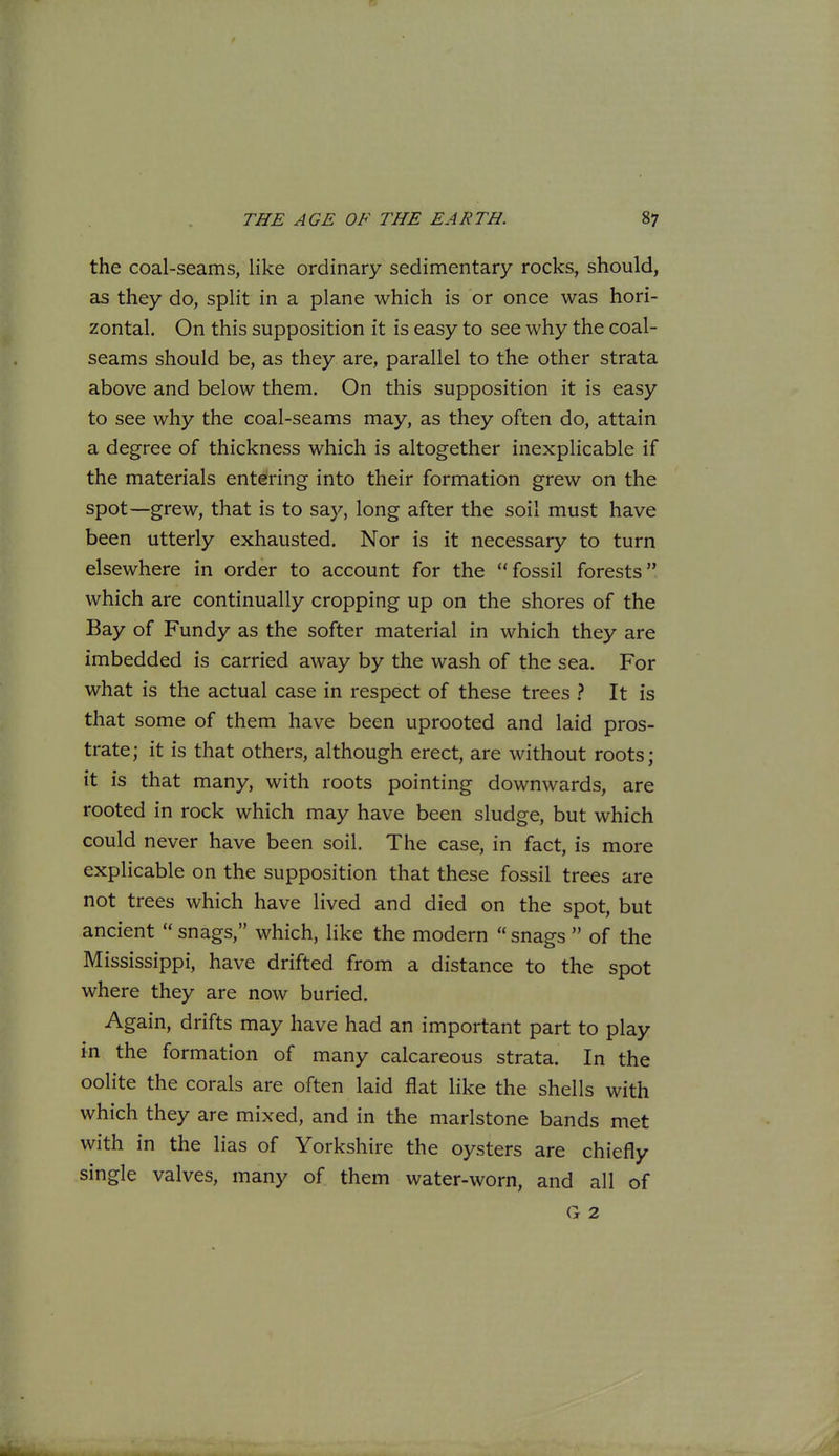 the coal-seams, like ordinary sedimentary rocks, should, as they do, split in a plane which is or once was hori- zontal. On this supposition it is easy to see why the coal- seams should be, as they are, parallel to the other strata above and below them. On this supposition it is easy to see why the coal-seams may, as they often do, attain a degree of thickness which is altogether inexplicable if the materials entering into their formation grew on the spot—grew, that is to say, long after the soil must have been utterly exhausted. Nor is it necessary to turn elsewhere in order to account for the fossil forests which are continually cropping up on the shores of the Bay of Fundy as the softer material in which they are imbedded is carried away by the wash of the sea. For what is the actual case in respect of these trees > It is that some of them have been uprooted and laid pros- trate; it is that others, although erect, are without roots; it is that many, with roots pointing downwards, are rooted in rock which may have been sludge, but which could never have been soil. The case, in fact, is more explicable on the supposition that these fossil trees are not trees which have lived and died on the spot, but ancient  snags, which, like the modern  snags  of the Mississippi, have drifted from a distance to the spot where they are now buried. Again, drifts may have had an important part to play in the formation of many calcareous strata. In the oolite the corals are often laid flat like the shells with which they are mixed, and in the marlstone bands met with in the lias of Yorkshire the oysters are chiefly single valves, many of them water-worn, and all of (1 2