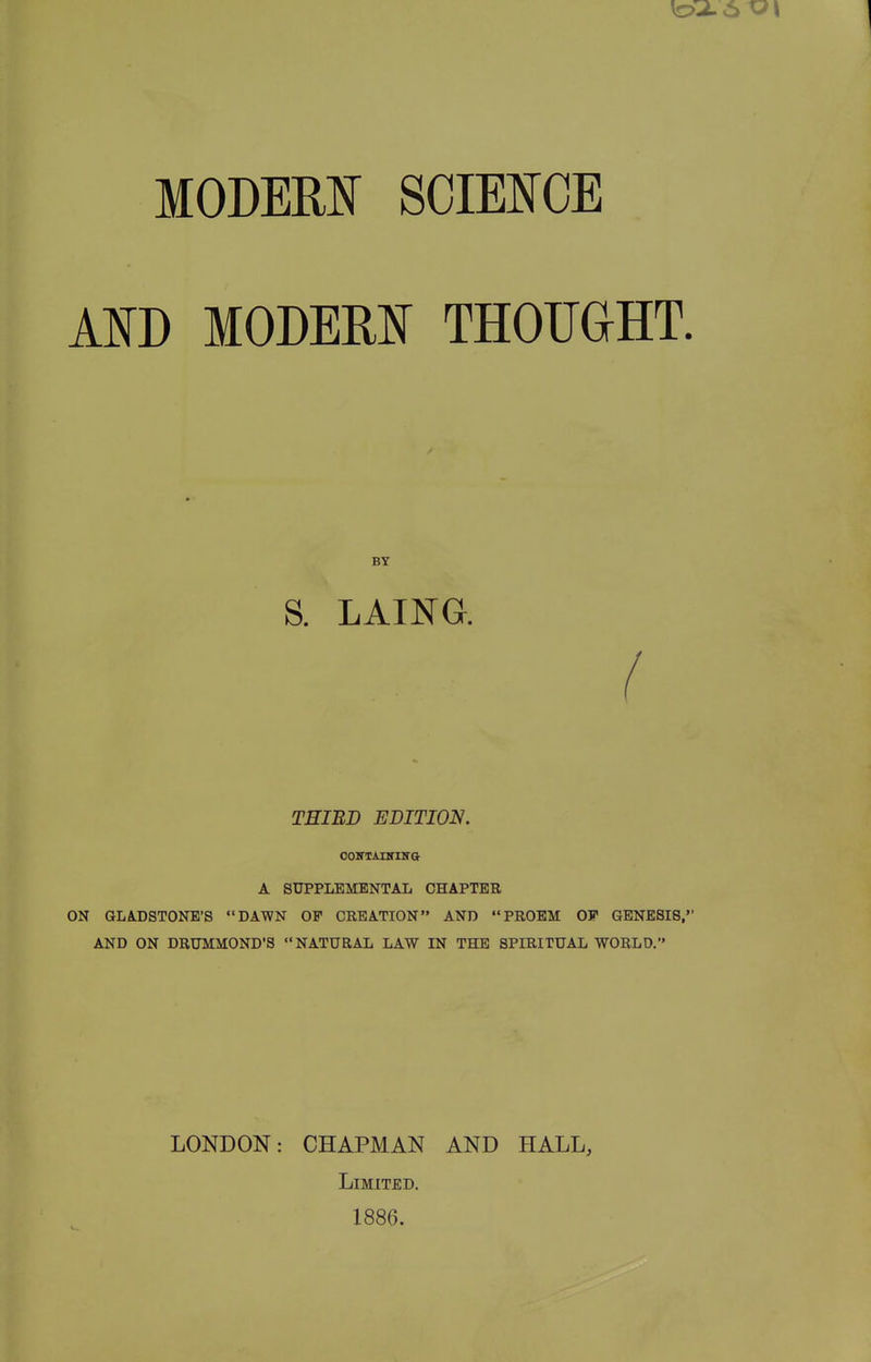 MODEM SGimCE ATO MODER]^ THOTJaHT. BY S. LAING. ( THIRD EDITION. ooKTAnriira A SUPPLEMENTAL CHAPTER ON GLADSTONE'S DAWN OP CREATION AND PROEM OF GENESIS, AND ON DRUMMOND'S NATURAL LAW IN THE SPIRITUAL WORLD. LONDON: CHAPMAN AND HALL, Limited. 1886.