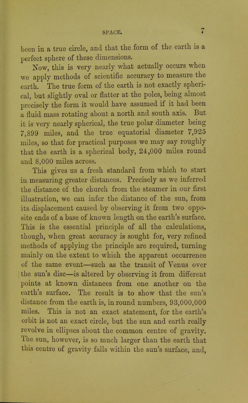 been in a true circle, and that the form of the earth is a perfect sphere of these dimensions. Now, this is very nearly what actually occurs when we apply methods of scientific accuracy to measure the earth. The true form of the earth is not exactly spheri- cal, but slightly oval or flatter at the poles, being filmost precisely the form it would have assumed if it had been a fluid mass rotating about a north and south axis. But it is very nearly spherical, the true polar diameter being 7,899 miles, and the true equatorial diameter 7,925 miles, so that for practical purposes we may say roughly that the earth is a spherical body, 24,000 miles round and 8,000 miles across. This gives us a fresh standard from which to start in measuring greater distances. Precisely as we inferred the distance of the church from the steamer in our first illustration, we can infer the distance of the sun, from its displacement caused by observing it from two oppo- site ends of a base of known length on the earth's surface. This is the essential principle of all the calculations, though, when great accuracy is sought for, very refined methods of applying the principle are required, turning mainly on the extent to which the apparent occurrence of the same event—such as the transit of Venus over I the sun's disc—is altered by observing it from difi*erent points at known distances from one another on the earth's surface. The result is to show that the sun's distance from the earth is, in round numbers, 93,000,000 miles. This is not an exact statement, for the earth's orbit is not an exact circle, but the sun and earth really revolve in ellipses about the common centre of gravity. The sun, however, is so much larger than the earth that this centre of gravity falls within the sun's surface, and,