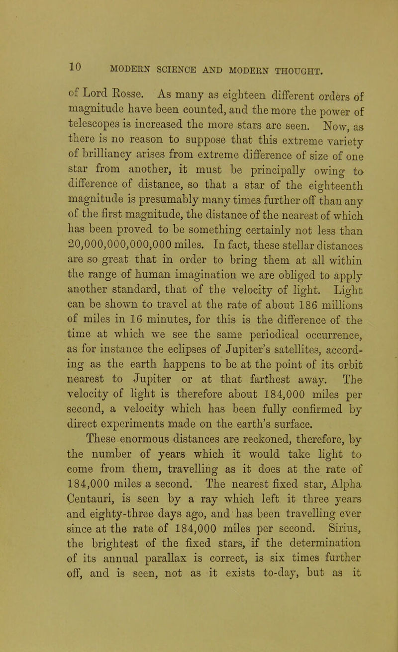 of Lord Eosse. As many as eighteen different orders of magnitude have been counted, and the more the power of telescopes is increased the more stars are seen. Now, as there is no reason to suppose that this extreme variety of brilliancy arises from extreme difference of size of one star from another, it must be principally owing to difference of distance, so that a star of the eighteenth magnitude is presumably many times further off than any of the first magnitude, the distance of the nearest of which, has been proved to be something certainly not less than 20,000,000,000,000 miles. In fact, these stellar distances are so great that in order to bring them at all within the range of human imagination we are obliged to apply another standard, that of the velocity of light. Light can be shown to travel at the rate of about 186 millions of miles in 16 minutes, for this is the difference of the time at which we see the same periodical occurrence, as for instance the eclipses of Jupiter's satellites, accord- ing as the earth happens to be at the point of its orbit nearest to Jupiter or at that farthest away. The velocity of light is therefore about 184,000 miles per second, a velocity which has been fully confirmed by direct experiments made on the earth's surface. These enormous distances are reckoned, therefore, by the number of years which it would take light to come from them, travelling as it does at the rate of 184,000 miles a second. The nearest fixed star, Alpha Centauri, is seen by a ray which left it three years and eighty-three days ago, and has been travelling ever since at the rate of 184,000 miles per second. Sirius, the brightest of the fixed stars, if the determination of its annual parallax is correct, is six times further off, and is seen, not as it exists to-day, but as it