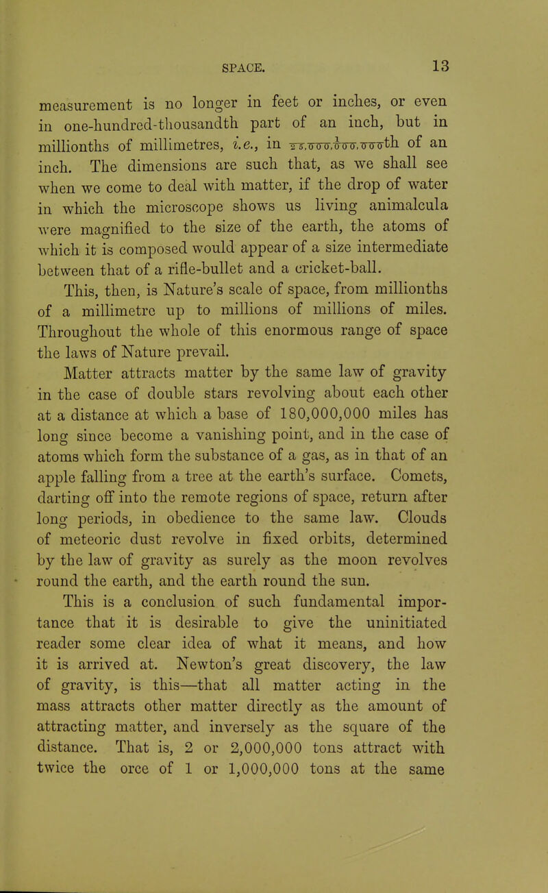 measurement is no longer in feet or inclies, or even in one-hundred-thousandth part of an inch, but in millionths of millimetres, i.e., in YT.Tmr.wo-.-o-ijTj-th of an inch. The dimensions are such that, as we shall see when we come to deal with matter, if the drop of water in which the microscope shows us living animalcula were magnified to the size of the earth, the atoms of Avhich it is composed would appear of a size intermediate between that of a rifle-bullet and a cricket-ball. This, then, is Nature's scale of space, from millionths of a millimetre up to millions of millions of miles. Throughout the whole of this enormous range of space the laws of Nature prevail. Matter attracts matter by the same law of gravity in the case of double stars revolving about each other at a distance at which a base of 180,000,000 miles has long since become a vanishing point, and in the case of atoms which form the substance of a gas, as in that of an apple falling from a tree at the earth's surface. Comets, darting ofi into the remote regions of space, return after long periods, in obedience to the same law. Clouds of meteoric dust revolve in fixed orbits, determined by the law of gravity as surely as the moon revolves round the earth, and the earth round the sun. This is a conclusion of such fundamental impor- tance that it is desirable to give the uninitiated reader some clear idea of what it means, and how it is arrived at. Newton's great discovery, the law of gravity, is this—that all matter acting in the mass attracts other matter directly as the amount of attracting matter, and inversely as the square of the distance. That is, 2 or 2,000,000 tons attract with twice the orce of 1 or 1,000,000 tons at the same