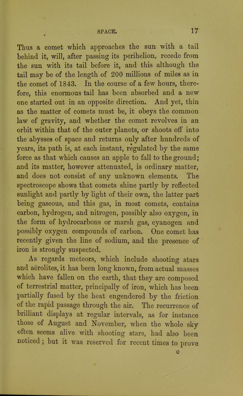 * Thus a comet whicli approaches the sun with a tail behind it, will, after passing its perihelion, recede from the sun with its tail before it, and this although the tail may be of the length of 200 millions of miles as in the comet of 1843. In the course of a few hours, there- fore, this enormous tail has been absorbed and a new one started out in an opposite direction. And yet, thin as the matter of comets must be, it obeys the common law of gravity, and whether the comet revolves in an orbit within that of the outer planets, or shoots off into the abysses of space and returns only after hundreds of years, its path is, at each instant, regulated by the same force as that which causes an apple to fall to the ground; and its matter, however attenuated, is ordinary matter, and does not consist of any unknown elements. The spectroscope shows that comets shine partly by reflected sunlight and partly by light of their own, the latter part being gaseous, and this gas, in most comets, contains carbon, hydrogen, and nitrogen, possibly also oxygen, in the form of hydrocarbons or marsh gas, cyanogen and possibly oxygen compounds of carbon. One comet has recently given the line of sodium, and the presence of iron is strongly suspected. As regards meteors, which include shooting stars and aerolites, it has been long known, from actual masses which have fallen on the earth, that they are composed of terrestrial matter, principally of iron, which has been partially fused by the heat engendered by the friction of the rapid passage through the air. The recurrence of brilliant displays at regular intervals, as for instance those of August and November, when the whole sky often seems alive with shooting stars, had also been noticed; but it was reserved for recent times to prove 0