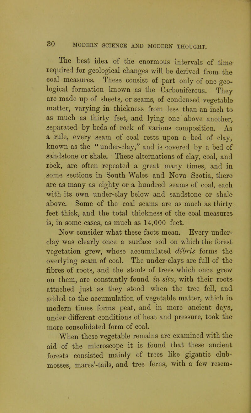 The best idea of the enormous intervals of time required for geological changes will be derived from the coal measures. These consist of part only of one geo- logical formation known as the Carboniferous. They are made up of sheets, or seams, of condensed vegetable matter, varying in thickness from less than an inch to as much as thirty feet, and lying one above another^ separated by beds of rock of various composition. As a rule, every seam of coal rests upon a bed of clay, known as the  under-clay, and is covered by a bed of sandstone or shale. These alternations of clay, coal, and rock, are often repeated a great many times, and in some sections in South Wales and Nova Scotia, there are as many as eighty or a hundred seams of coal, each with its own under-clay below and sandstone or shale above. Some of the coal seams are as much as thirty feet thick, and the total thickness of the coal measures, is, in some cases, as much as 14,000 feet. Now consider what these facts mean. Every under- clay was clearly once a surface soil on which the forest vegetation grew, whose accumulated debris forms the overlying seam of coal. The under-clays are full of the fibres of roots, and the stools of trees which once grew on them, are constantly found in situ, with their roots, attached just as they stood when the tree fell, and added to the accumulation of vegetable matter, which in modern times forms peat, and in more ancient days,, under difi'erent conditions of heat and pressure, took the- more consolidated form of coal. When these vegetable remains are examined with the- aid of the microscope it is found that these ancient forests consisted mainly of trees like gigantic club- mosses, mares'-tails, and tree ferns, with a few resem- V