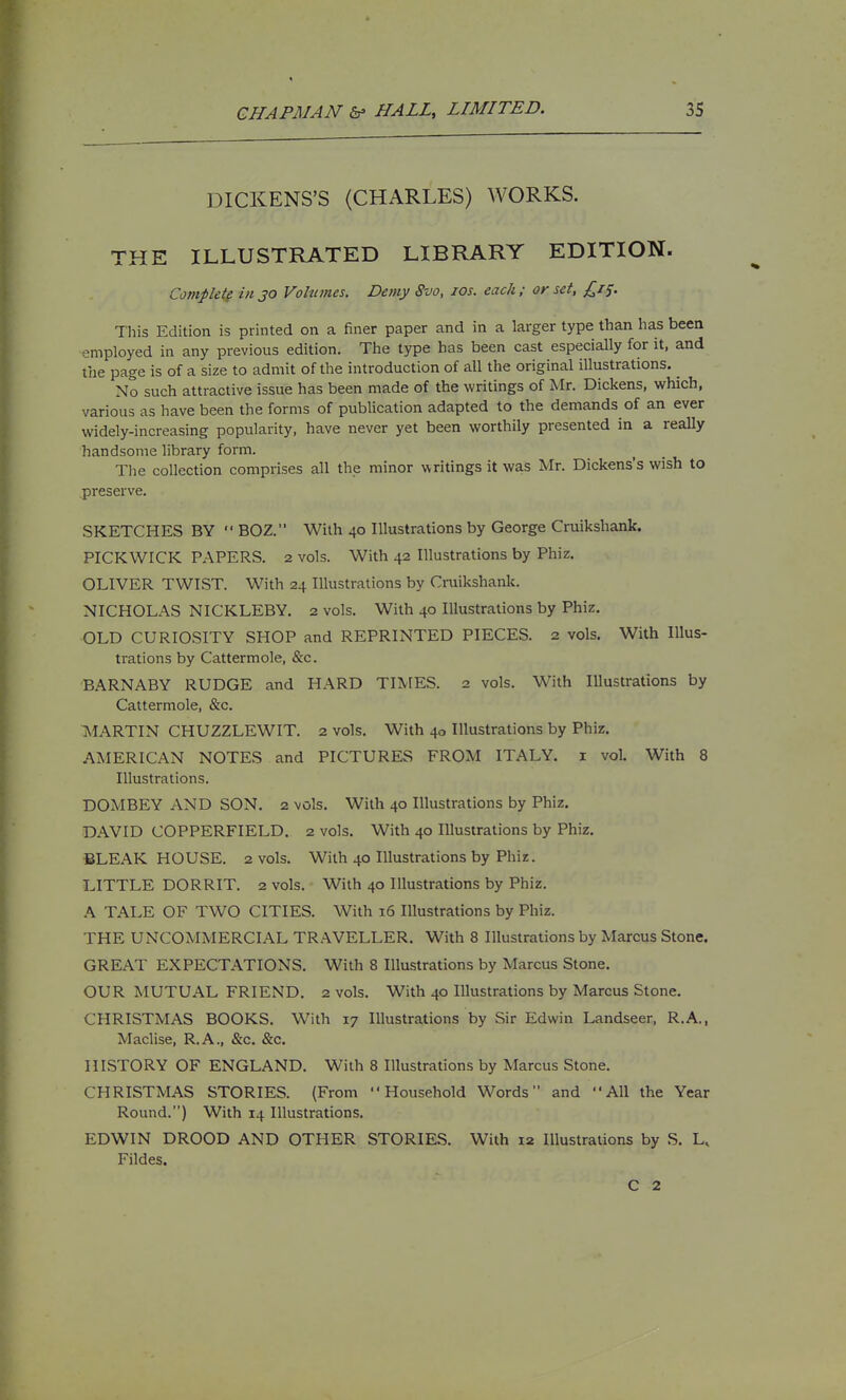DICKENS'S (CHARLES) WORKS. THE ILLUSTRATED LIBRARY EDITION. Complete ill JO Vohunes. Demy 8vo, los. each; or set, £i^. This Edition is printed on a finer paper and in a larger type than has been employed in any previous edition. The type has been cast especially for it, and the page is of a size to admit of the introduction of all the original illustrations. _ No such attractive issue has been made of the writings of Mr. Dickens, which, various as have been the forms of publication adapted to the demands of an ever widely-increasing popularity, have never yet been worthily presented in a really handsome library form. The collection comprises all the minor writings it was Mr. Dickens's wish to preserve. SKETCHES BY  BOZ. With 40 Illustrations by George Cruikshank. PICKWICK PAPERS. 2 vols. With 42 Illustrations by Phiz. OLIVER TWIST. With 24 Illustrations by Cruikshank. NICHOLAS NICKLEBY. 2 vols. With 40 Illustrations by Phiz. OLD CURIOSITY SHOP and REPRINTED PIECES. 2 vols. With Illus- trations by Cattermole, &c. BARNABY RUDGE and HARD TIIVfES. 2 vols. With Illustrations by Cattermole, &c. TMARTIN CHUZZLEWIT. 2 vols. With 40 Illustrations by Phiz. AMERICAN NOTES and PICTURES FROM ITALY, i vol. With 8 Illustrations. DOMBEY AND SON. 2 vols. With 40 Illustrations by Phiz. DAVID COPPERFIELD. 2 vols. With 40 Illustrations by Phiz. BLEAK HOUSE. 2 vols. With 40 Illustrations by Phiz. LITTLE DORRIT. 2 vols. With 40 Illustrations by Phiz. A TALE OF TWO CITIES. With 16 Illustrations by Phiz. THE UNCOMMERCIAL TRAVELLER. With 8 Illustrations by Marcus Stone. GREAT EXPECTATIONS. With 8 Illustrations by Marcus Stone. OUR MUTUAL FRIEND. 2 vols. With 40 Illustrations by Marcus Stone. CHRISTMAS BOOKS. With 17 Illustrations by Sir Edwin Landseer, R.A., Maclise, R.A., &c. &c. HISTORY OF ENGLAND. With 8 Illustrations by Marcus Stone. CHRISTMAS STORIES. (From Household Words and All the Year Round.) With 14 Illustrations. EDWIN DROOD AND OTHER STORIES. With 12 Illustrations by S. L, Fildes. C 2