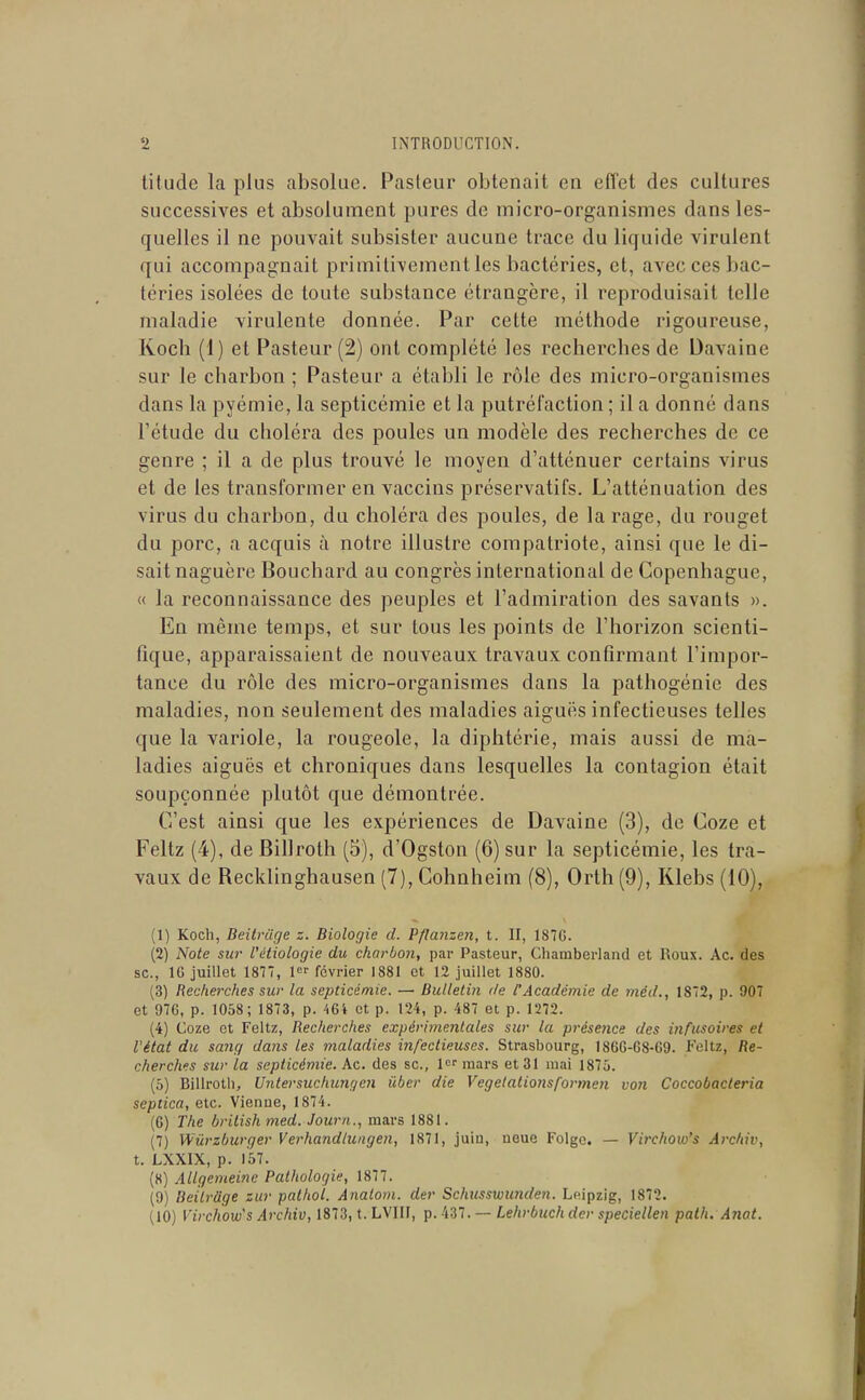 titude la plus absolue. Pasteur obtenait en effet des cultures successives et absolument pures de micro-organismes dans les- quelles il ne pouvait subsister aucune trace dulicjuide virulent qui accompagnait primitivement les bactéries, et, avec ces bac- téries isolées de toute substance étrangère, il reproduisait telle maladie virulente donnée. Par cette méthode rigoureuse, Koch (1) et Pasteur (2) ont complété les recherches de Davaine sur le charbon ; Pasteur a établi le rôle des micro-organismes dans la pyémie, la septicémie et la putréfaction ; il a donné dans l'étude du choléra des poules un modèle des recherches de ce genre ; il a de plus trouvé le moyen d'atténuer certains virus et de les transformer en vaccins préservatifs. L'atténuation des virus du charbon, du choléra des poules, de la rage, du rouget du porc, a acquis à notre illustre compatriote, ainsi que le di- sait naguère Bouchard au congrès international de Copenhague, « la reconnaissance des peuples et l'admiration des savants ». En même temps, et sur tous les points de l'horizon scienti- fique, apparaissaient de nouveaux travaux confirmant l'impor- tance du rôle des micro-organismes dans la pathogénie des maladies, non seulement des maladies aiguës infectieuses telles que la variole, la rougeole, la diphtérie, mais aussi de ma- ladies aiguës et chroniques dans lesquelles la contagion était soupçonnée plutôt que démontrée. C'est ainsi que les expériences de Davaine (3), de Coze et Feltz (4), de Billroth (5), d'Ogston (6) sur la septicémie, les tra- vaux de Recklinghausen (7), Cohnheim (8), Orth (9), Klebs (10), (1) Koch, Beitvilge z. Biologie d. Pflanzen, t. II, 187G. (2) Note sia- l'étiologie du charbon, par Pasteur, Chamberland et Roux. kc. des se, 10 juillet 1877, 1 février 1881 et 12 juillet 1880. (3) Recherches sur la septicémie. — Bulletin de l'Académie de méd., 1872, p. 907 et 976, p. 1058; 1873, p. 464 et p. 124, p. 487 et p. 1272. (4) Coze et Feltz, Recherches expérimentales sur la présence des infusoires et l'état du sang dans les maladies infectieuses. Strasbourg, 1866-68-69. Feltz, fle- cherch^s sur la septicémie. Ac. des se, 1 mars et 31 mai 1875. (5) Billrotii, Untersucinmgen iiber die Vegelaliotisformen von Coccobacteria septica, etc. Vienne, 1874. (6) The british med. Journ., mars 1881. (7) Wûrzburger Verhandlungen, 1871, juin, noue Folgc. — Virchow's ArcMv, t. LXXIX, p. 157. (8) Allgemeine Pathologie, 1877. (9) Beîlrage zur palhot. Anatom. der Schusswmiden. Leipzig, 1872. (10) Virchow's Archiv, 1873, t. LVIII, p. 437. — Lehrbuchdcr speciellen path. Anat.