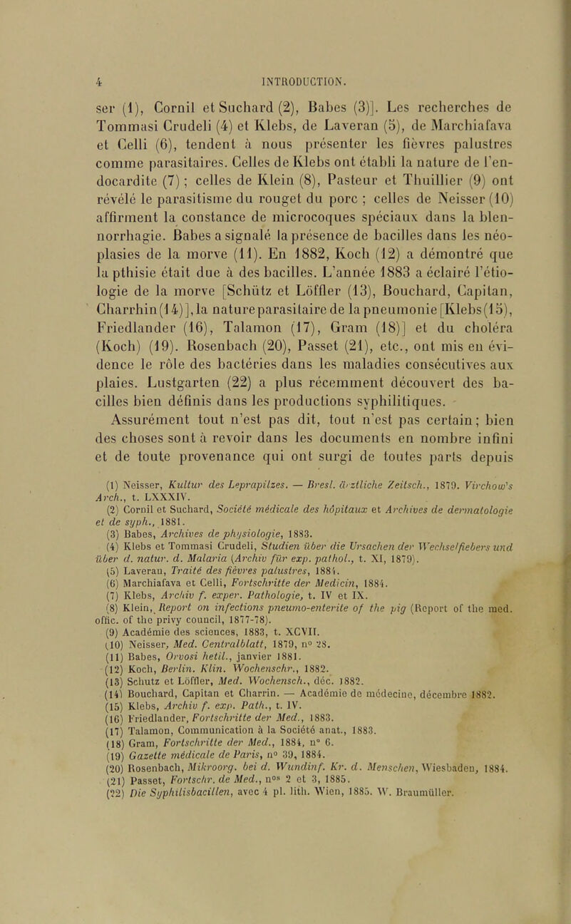 ser (1), Cornil et Suchard (2), Babes (3)]. Les recherches de Tommasi Crudeli (4) et Klebs, de Laveran (5), de Marchiafava et Celli (6), tendent à nous présenter les fièvres palustres comme parasitaires. Celles de Klebs ont établi la nature de Ten- docardite (7) ; celles de Klein (8), Pasteur et Thuillier (9) ont révélé le parasitisme du rouget du porc ; celles de Neisser (10) affirment la constance de microcoques spéciaux dans la blen- norrhagie. Babes a signalé la présence de bacilles dans les néo- plasies de la morve (H). En 1882, Kocli (12) a démontré que la pthisie était due à des bacilles. L'année 1883 a éclairé l'étio- logie de la morve [Schiitz et Lôffler (13), Bouchard, Capitan, Gharrhin(l 4)], la nature parasitaire de la pneumonie [Klebs(l 5), Friedlander (16), Talamon (17), Gram (18)] et du choléra (Koch) (19). Rosenbach (20), Passet (21), etc., ont mis en évi- dence le rôle des bactéries dans les maladies consécutives aux plaies. Lustgarten (22) a plus récemment découvert des ba- cilles bien définis dans les productions syphilitiques. Assurément tout n'est pas dit, tout n'est pas certain; bien des choses sont à revoir dans les documents en nombre infini et de toute provenance qui ont surgi de toutes parts depuis (1) Neisser, Kultur des Leprapilzes. — Brest, û'ztliche Zeitsch., 1879. Virchom's Arch., t. LXXXIV. (2) Cornil et Suchard, Société médicale des hôpitaux et Archives de dermatologie et de si/ph., 1881. (3) Babes, Archives de physiologie, 1883. (4) Klebs et Tommasi Crudeli, Studien ïiber die Ursachen der Wechse/fiebers laid Uber d. natur. d. Malaria {Archiv fïir exp. pathol., t. XI, 1879). ^6) Laverau, Traité des fièvres palustres, 188'i. (6) Marchiafava et Celli, Fortschritte der Medicin, 1884. (7) Klebs, Archiv f. exper. Pathologie, t. IV et IX. (8) Klein, Report 07i i?ifectio?is pneumo-enterite of the pig (Report of the med. offlc. of the privy council, 1877-78). (9) Académie des sciences, 1883, t. XCVII. (,10) Neisser, Med. Centralblatt, 1879, n iS. (11) Babes, Orvosi hetil., janvier 1881. (12) Koch, Berlin. Klin. Wochenschr., 1882. (13) Schutz et Lôffler, Med. Wochensch., déc. )882. (14i Bouchard, Capitan et Cliarrin. — Académie de médecine, décembre 1882. (15) Klebs, Archiv f. exp. Path., t. IV. (16) Vriedla-nder, Fortschritte der Med., 1883. (17) Talamon, Communication à la Société anat., 1883. (18) Gram, Fortschritte der Med., 1884, u° 6. (19) Gazette médicale de Paris, n° 39, 1884. (20) Rosenbach, Mî/i-roorg-. bei d. Wundinf. Kr. d. MeHsc/ie??, Wiesbaden, 1884. (21) Passet, Fortschr. de Med., n°» 2 et 3, 1885. (22) nie Syphilisbacillen, avec 4 pl. litli. Wien, 1885. W. BraumuUer.