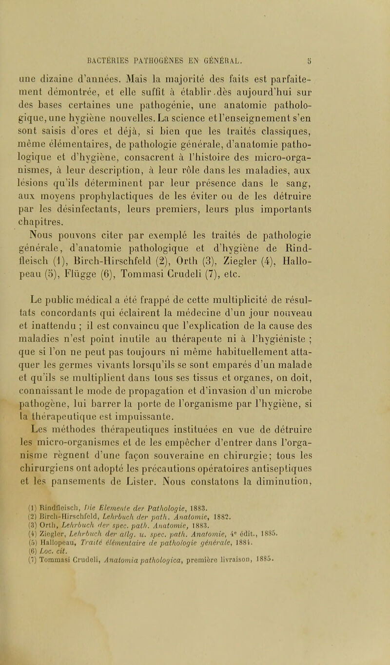 une dizaine d'années. Mais la majorité des faits est parfaite- ment démontrée, et elle suffît à établir,dès aujourd'hui sur des bases certaines une paihogénie, une anatomie patholo- gique, une hygiène nouvelles.La science etl'enseignement s'en sont saisis d'ores et déjà, si bien que les traités classiques, même élémentaires, de pathologie générale, d'analomie patho- logique et d'hygiène, consacrent à l'histoire des micro-orga- nismes, à leur description, à leur rôle dans les maladies, aux lésions qu'ils déterminent par leur présence dans le sang, aux moyens prophylactiques de les éviter ou de les détruire par les désinfectants, leurs premiers, leurs plus importants chapitres. Nous pouvons citer par exemplé les traités de pathologie générale, d'anatomie pathologique et d'hygiène de Rind- fleisch (1), Birch-Hirschfeld (2), Orth (3), Ziegler (4), Hallo- peau (5), Flûgge (6), Tommasi Crudeli (7), etc. Le public médical a été frappé de cette multiplicité de résul- tats concordants qui éclairent la médecine d'un jour nouveau et inattendu ; il est convaincu que l'explication de la cause des maladies n'est point inutile au thérapeute ni à l'hygiéniste ; que si l'on ne peut pas toujours ni même habituellement atta- quer les germes vivants lorsqu'ils se sont emparés d'un malade et qu'ils se multiplient dans tous ses tissus et organes, on doit, connaissant le mode de propagation et d'invasion d'un microbe pathogène, lui barrer la porte de l'organisme par l'hygiène, si la thérapeutique est impuissante. Les méthodes thérapeutiques instituées en vue de détruire les micro-organismes et de les empêcher d'entrer dans l'orga- nisme régnent d'une façon souveraine en chirurgie; tous les chirurgiens ont adopté les précautions opératoires antiseptiques et les pansements de Lister. Nous constatons la diminution, (1) Rindllcisch, f)ie Elemenle cler Pathologie, 1883. (2) Birch-Hirschfckl, Lehrbuch dcr puth. Anatomie, 1882. (.3) Orth, Lehrhuch <ler spec. patli. Anatomie, 1883. (4) Ziegler, Lehrbuch cler atlg. u. spec. path. Anatomie, 'i' cdit., 1885. (5) Hallopeau, Traité élémentaire de pathologie générale, 1884. (6) Loc. cit. (■) Toramasi Crudeli, Analomia pathologica, première livraison, 1885.