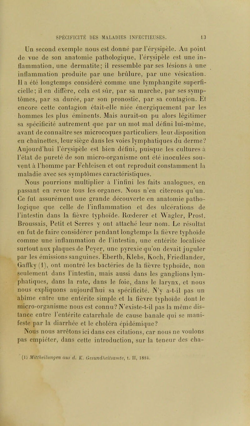 Un second exemple nous est donné pur l'érysipèle. Au point de Yue de son anatomie pathologique, l'érysipèle est une in- flammation, une dermatite; il ressemble par ses lésions à une inflammation produite par une brûlure, par une vésication. lia été longtemps considéré comme une lymphangite superfi- cielle; il en difi'ère, cela est sûr, par sa marche, par ses symp- tômes, par sa durée, par son pronostic, par sa contagion. Et encore cette contagion était-elle niée énergicjuement par les hommes les plus cminents. Mais aurait-on pu alors légitimer sa spécificité autrement que par un mot mal défini lui-même, avant de connaître ses microcoques particuliers leur disposition en chaînettes, leur siège dans les voies lymphatiques du derme? Aujourd'hui l'érysipèle est bien défini, puisque les cultures à l'état de pureté de son micro-organisme ont été inoculées sou- vent à l'homme par Fehleisen et ont reproduit constamment la maladie avec ses symptômes caractéristiques. Nous pourrions multiplier à l'infini les faits analogues, en passant en revue tous les organes. Nous n'en citerons qu'un. Ce fut assurément une grande découverte en anatomie patho- logique que celle de l'inflammation et des ulcérations de l'intestin dans la fièvre typhoïde. Rœderer et Wagler, Prost. Broussais, Petit et Serres y ont attaché leur nom. Le résultat en fut de faire considérer pendant longtemps la fièvre typhoïde comme une inflammation de l'intestin, une entérite localisée surtout aux plaques de Peyer, une pyrexie qu'on devait juguler par les émissions sanguines. Eberth, Klebs, Koch, Friedlander, Gaiïky (1), ont montré les bactéries de la fièvre typhoïde, non seulement dans l'intestin, mais aussi dans les ganglions lym- phatiques, dans la rate, dans le foie, dans le larynx, et nous nous expliquons aujourd'hui sa spécificité. N'y a-t-il pas un abîme entre une entérite simple et la fièvre typhoïde dont le micro-organisme nous est connu? N'existe-t-il pas la même dis- lance entre l'entérite catarrhale de cause banale qui se mani- feste par la diarrhée et le choléra épidémique? Nous nous arrêtons ici dans ces citations, car nous ne voulons pas empiéter, dans cette introduction, sur la teneur des cha- (1) Mittheilungen aus d. K. GcsundheUsamte, t. II, I88i.