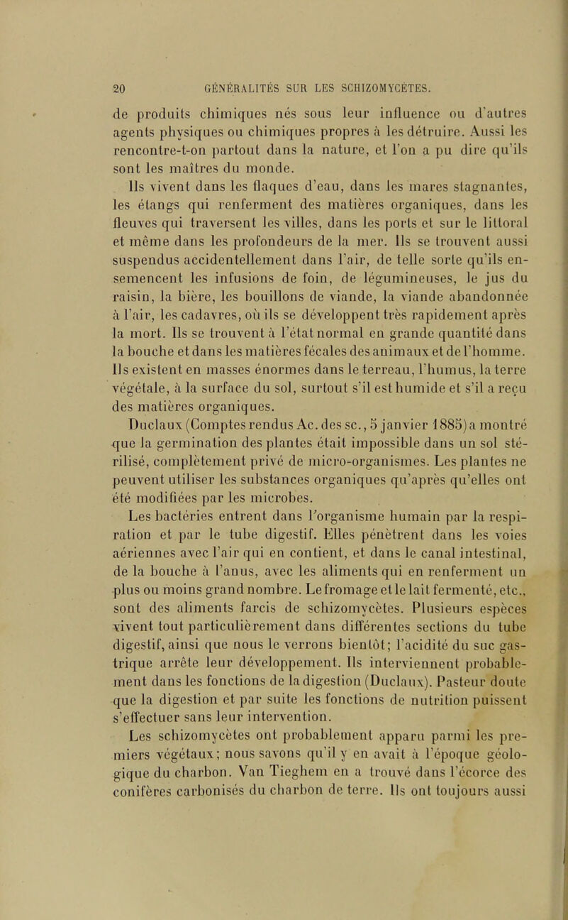 de produits chimiques nés sous leur influence ou d'autres agents physiques ou chimiques propres à les détruire. Aussi les renconlre-t-on partout dans la nature, et l'on a pu dire qu'ils sont les maîtres du monde. Ils vivent dans les flaques d'eau, dans les mares stagnantes, les étangs qui renferment des matières organiques, dans les fleuves qui traversent les villes, dans les ports et sur le littoral et même dans les profondeurs de la mer. Ils se trouvent aussi suspendus accidentellement dans l'air, de telle sorte qu'ils en- semencent les infusions de foin, de légumineuses, le jus du raisin, la bière, les bouillons de viande, la viande abandonnée à l'air, les cadavres, oii ils se développent très rapidement après la mort. Ils se trouvent à l'état normal en grande quantité dans la bouche et dans les matières fécales des animaux et de l'homme. Ils existent en masses énormes dans le terreau, l'humus, la terre végétale, à la surface du sol, surtout s'il est humide et s'il a reçu des matières organiques. Duclaux (Comptes rendus Ac. des se., 5 janvier 1885) a montré que la germination des plantes était impossible dans un sol sté- rilisé, complètement privé de micro-organismes. Les plantes ne peuvent utiliser les substances organiques qu'après qu'elles ont été modiflées par les microbes. Les bactéries entrent dans l'organisme humain par la respi- ration et par le tube digestif. Elles pénètrent dans les voies aériennes avec l'air qui en contient, et dans le canal intestinal, de la bouche à l'anus, avec les aliments qui en renferment un plus ou moins grand nombre. Le fromage et le lait fermenté, etc., sont des aliments farcis de schizomycètes. Plusieurs espèces vivent tout particulièrement dans diflerentes sections du tube digestif, ainsi que nous le verrons bientôt; l'acidité du suc gas- trique arrête leur développement. Ils interviennent probable- ment dans les fonctions de la digestion (Duclaux). Pasteur doute que la digestion et par suite les fonctions de nutrition puissent s'effectuer sans leur intervention. Les schizomycètes ont probablement apparu parmi les pre- miers végétaux; nous savons qu'il y en avait à l'époque géolo- gique du charbon. Van Tieghem en a trouvé dans l'écorce des conifères carbonisés du charbon de terre. Ils ont toujours aussi