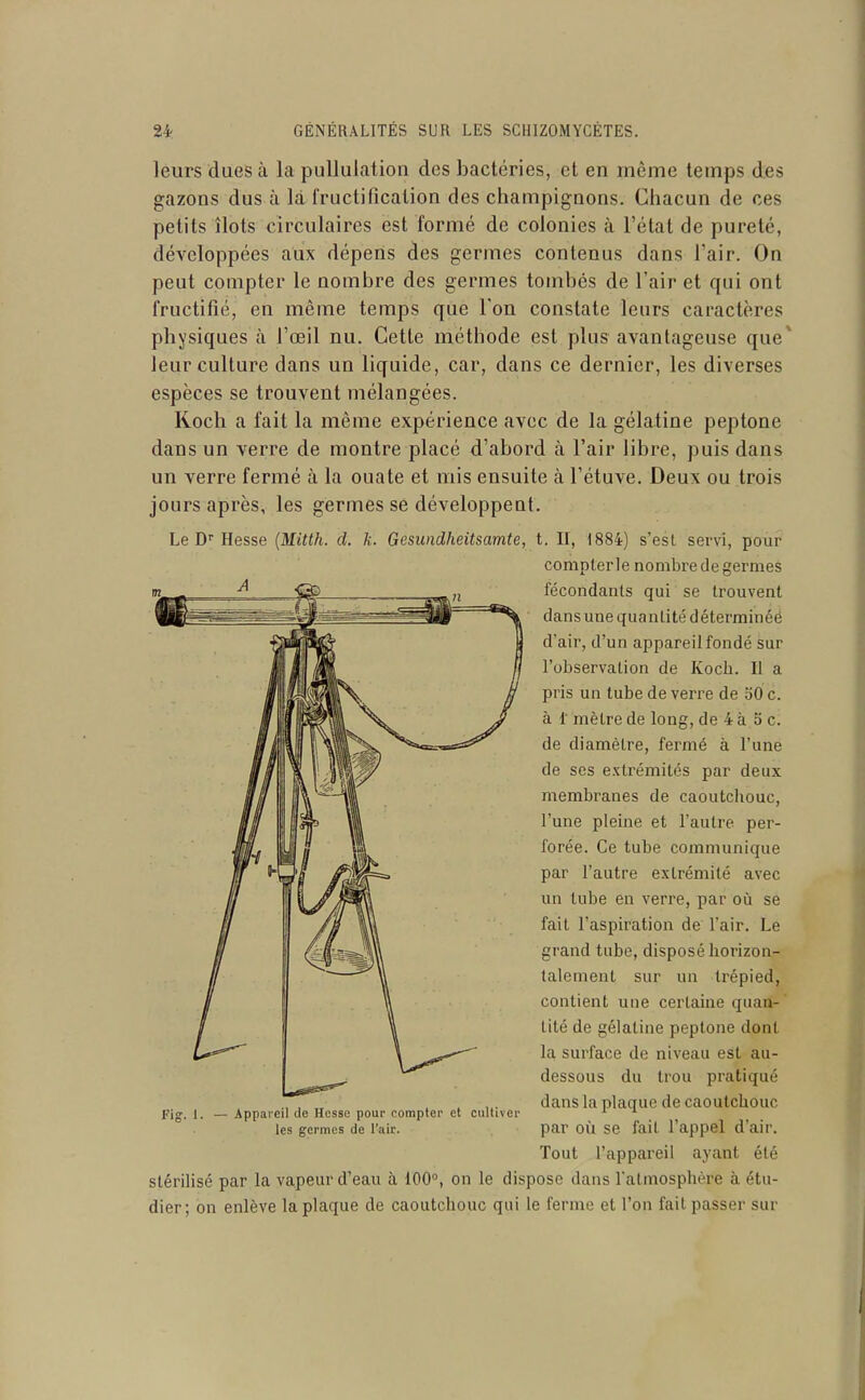 leurs dues à la pullulation des bactéries, et en môme temps des gazons dus à là fructification des champignons. Chacun de ces petits îlots circulaires est formé de colonies à l'état de pureté, développées aux dépens des germes contenus dans l'air. On peut compter le nombre des germes tomi)és de l'air et qui ont fructifié, en même temps que l'on constate leurs caractères physiques à l'œil nu. Cette méthode est plus avantageuse que* leur culture dans un liquide, car, dans ce dernier, les diverses espèces se trouvent mélangées. Koch a fait la même expérience avec de la gélatine peptone dans un verre de montre placé d'abord à l'air libre, puis dans un verre fermé à la ouate et mis ensuite à l'étuve. Deux ou trois jours après, les germes se développent. Le D'' Hesse {Mitth. d. k. Gesundheitsamte, t. Il, 1884) s'est servi, pour compterle nombre de germes fécondants qui se trouvent dans une quantité déterminéé d'air, d'un appareil fondé sur l'observation de Koch. Il a pris un tube de verre de oO c. à 1 mètre de long, de 4 à o c. de diamètre, fermé à l'une de ses extrémités par deux membranes de caoutchouc, l'une pleine et l'autre per- forée. Ce tube communique par l'autre extrémité avec un tube en verre, par oii se fait l'aspiration de l'air. Le grand tube, disposé horizon- talement sur un trépied, contient une certaine quan- tité de gélatine peptone dont la surface de niveau est au- dessous du trou pratiqué dans la plaque de caoutchouc par où se fait l'appel d'air. Tout l'appareil ayant été stérilisé par la vapeur d'eau à 100°, on le dispose dans l'atmosphère à étu- dier; on enlève la plaque de caoutchouc qui le ferme et l'on fait passer sur Fis I. — Appareil de Hesse pour compter et cultiver les germes de l'air.