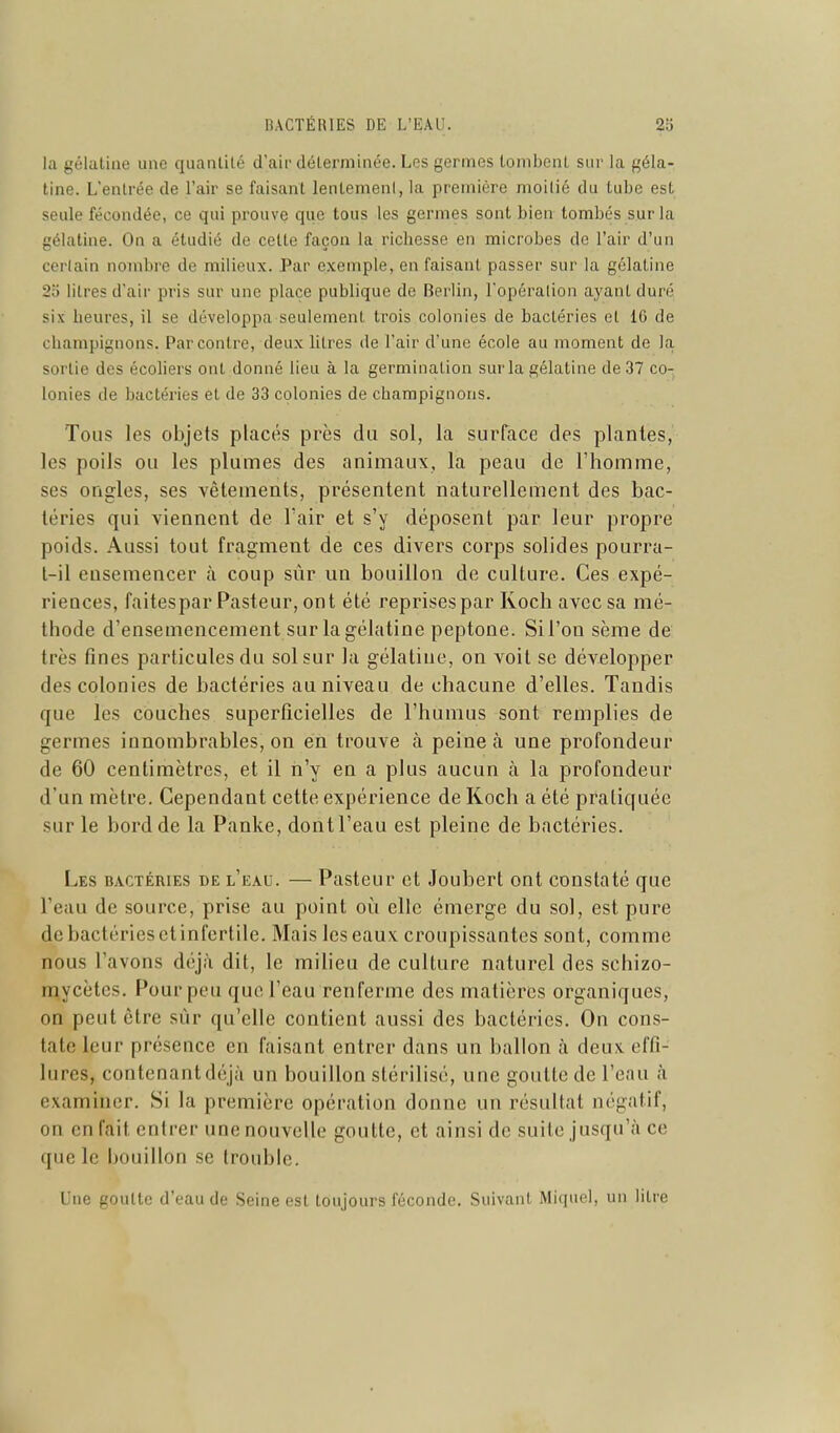 la gélatine une quantité d'air déterminée. Les germes tombent sur la géla- tine. L'entrée de l'air se faisant lentement, la première moitié du tube est seule fécondée, ce qui prouve que tous les germes sont bien tombés sur la gélatine. On a étudié de cette façon la richesse en microbes de l'air d'un certain nombre de milieux. Par exemple, en faisant passer sur la gélatine 2o litres d'air pris sur une place publique de Berlin, l'opération ayant duré six heures, il se développa seulement trois colonies de bactéries et IG de champignons. Par contre, deux litres de l'air d'une école au moment de la sortie des écoliers ont donné lieu à la germination sur la gélatine de 37 co- lonies de bactéries et de 33 colonies de champignons. Tous les objets placés près du sol, la surface des plantes, les poils ou les plumes des animaux, la peau de l'homme, ses ongles, ses vêtements, présentent naturellement des bac- téries qui viennent de Fair et s'y déposent par leur propre poids. Aussi tout fragment de ces divers corps solides pourra- l-il ensemencer à coup sûr un bouillon de culture. Ces expé- riences, faitespar Pasteur, ont été reprises par Koch avec sa mé- thode d'ensemencement sur la gélatine peptone. Sil'on sème de très fines particules du sol sur la gélatine, on voit se développer des colonies de bactéries au niveau de chacune d'elles. Tandis que les couches superficielles de l'humus sont remplies de germes innombrables, on en trouve à peine à une profondeur de 60 centimètres, et il n'y en a plus aucun à la profondeur d'un mètre. Cependant cette expérience de Koch a été pratiquée sur le bord de la Panke, dont l'eau est pleine de bactéries. Les bactéries de l'eau. — Pasteur et Joubert ont constaté que l'eau de source, prise au point où elle émerge du sol, est pure de bactéries ctinfertile. Mais les eaux croupissaates sont, comme nous l'avons déjà dit, le milieu de culture naturel des schizo- mycètcs. Pour peu que l'eau renferme des matières organiques, on peut être sur qu'elle contient aussi des bactéries. On cons- tate leur présence en faisant entrer dans un ballon à deux effi- lures, contenant déjà un bouillon stérilisé, une goutte de l'eau à examiner. Si la première opération donne un résultat négatif, on en fait entrer une nouvelle goutte, et ainsi de suite jusqu'à ce que le bouillon se trouble. Une goutte d'eau de Seine est toujours féconde. Suivant Miquel, un litre