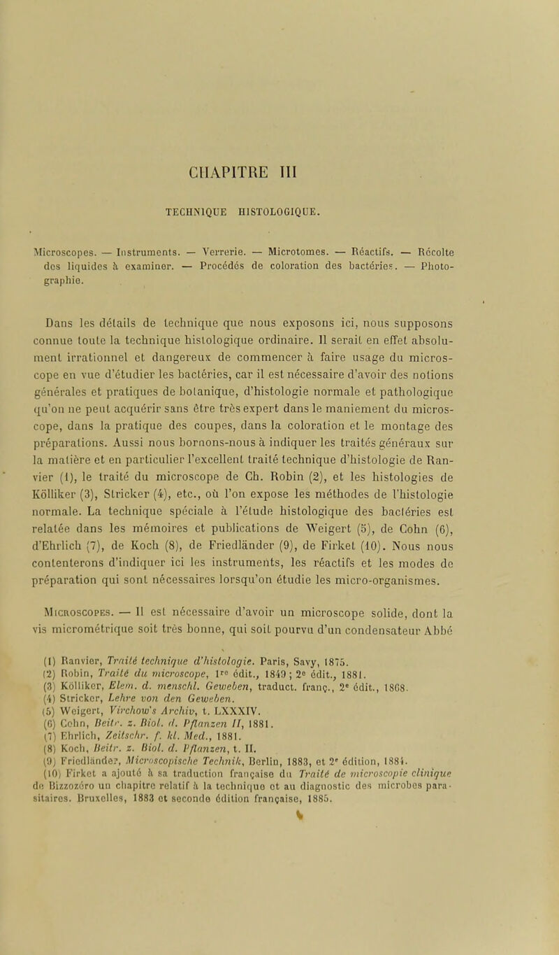 CHAPITRE III TECHNIQUE HISTOLOGIQUE. Microscopes. — Instruments. — Verrerie. — Microtomes. — Réactifs. — Récolte des liquides h examiner. — Procédés de coloration des bactéi-ies. — Photo- graphie. Dans les détails de technique que nous exposons ici, nous supposons connue toute la technique histologique ordinaire. 11 serait en effet absolu- ment irrationnel et dangereux de commencer à faire usage du micros- cope en vue d'étudier les bactéries, car il est nécessaire d'avoir des notions générales et pratiques de botanique, d'histologie normale et pathologique qu'on ne peut acquérir sans être très expert dans le maniement du micros- cope, dans la pratique des coupes, dans la coloration et le montage des préparations. Aussi nous boraons-nous à indiquer les traités généraux sur la matière et en particulier l'excellent traité technique d'histologie de Ran- vier (1), le traité du microscope de Ch. Robin (2), et les histologies de Kôlliker (3), Slricker (4), etc., où l'on expose les méthodes de l'histologie normale. La technique spéciale à l'étude histologique des bactéries est relatée dans les mémoires et publications de Weigert (b), de Cohn (6), d'Ehrlich (7), de Koch (8), de Friedlànder (9), de Firket (10). Nous nous contenterons d'indiquer ici les instruments, les réactifs et les modes de préparation qui sont nécessaires lorsqu'on étudie les micro-organismes. Microscopes. — II est nécessaire d'avoir un microscope solide, dont la vis micrométrique soit très bonne, qui soit pourvu d'un condensateur Abbé (1) Ranvier, Traité technique d'histologie. Paris, Savy, 1875. (2) Robin, Traité du microscope, 1« édit., 1840 ; 2° édit., 1881. (3) Kblliltcr, Elem. d. menschl. Gewchen, traduct. franç., 2« édit., 18G8. (4) Striclccr, Lehre von den Gewnhen. (5) Wcigeri, Virchow's Archiv, t. LXXXIV. (G) Cchn, lieilr. z. Biol. il. Pflnnzen II, 1881. (1) Ehrlicli, Zeitschr. f. kl. Med., 1881. (8) Koch, lieitr. z. Biol. d. l'flunzen, t. II. (9) Friedlande?, Microscopische Technilc, Berlin, 1883, et 2' édition, 1884. (10) Firlcet a ajouté h sa traduction française du Traité de microscopie clinique de Bizzozéro un chapitre relatif !i la tcclini()ue et au diagnostic des microbes para, sitaires. Bruxelles, 1883 et seconde édition française, 1885.