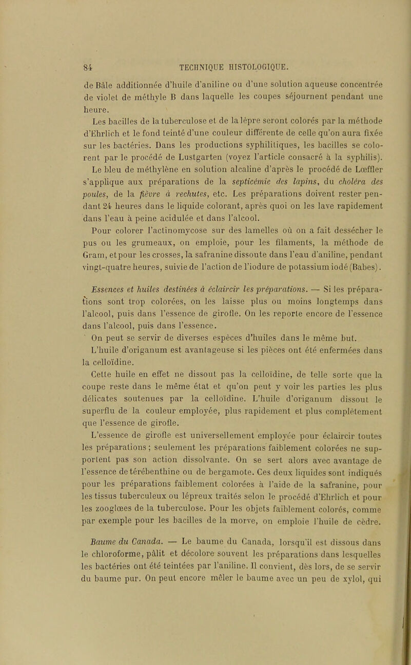 de Bàle additionnée d'huile d'aniline ou d'une solution aqueuse concentrée de violet de méthyle B dans laquelle les coupes séjournent pendant une heure. Les bacilles de la tuberculose et de la lèpre seront colorés par la méthode d'Ehrlich et le fond teinté d'une couleur différente de celle qu'on aura fixée sur les bactéries. Dans les productions syphilitiques, les bacilles se colo- rent par le procédé de Lustgarten (voyez l'article consacré à la syphilis). Le bleu de méthylène en solution alcaline d'après le procédé de Lœffler s'applique aux préparations de la septicémie des lapins, du choléra des poules, de la fièvi'e à rechutes, etc. Les préparations doivent rester pen- dant 24 heures dans le liquide colorant, après quoi on les lave rapidement dans l'eau à peine acidulée et dans l'alcool. Pour colorer l'actinomycose sur des lamelles où on a fait dessécher le pus ou les grumeaux, on emploie, pour les filaments, la méthode de Gram, et pour les crosses, la safranine dissoute dans l'eau d'aniline, pendant vingt-quatre heures, suivie de l'action de l'iodure de potassium iodé (Babes). Essences et huiles destinées à éclaircir les 'préparations. — Si les prépara- tions sont trop colorées, on les laisse plus ou moins longtemps dans l'alcool, puis dans l'essence de girofle. On les reporte encore de l'essence dans l'alcool, puis dans l'essence. On peut se servir de diverses espèces d'huiles dans le même but. L'huile d'origanum est avantageuse si les pièces ont été enfermées dans la celloïdine. Cette huile en effet ne dissout pas la celloïdine, de telle sorte que la coupe reste dans le même état et qu'on peut y voir les parties les plus délicates soutenues par la celloïdine. L'huile d'origanum dissout le superflu de la couleur employée, plus rapidement et plus complètement que l'essence de girofle. L'essence de girofle est universellement employée pour éclaircir toutes les préparations; seulement les préparations faiblement colorées ne sup- portent pas son action dissolvante. On se sert alors avec avantage de l'essence de térébenthine ou de bergamote. Ces deux liquides sont indiqués pour les préparations faiblement colorées à l'aide de la safranine, pour les tissus tuberculeux ou lépreux traités selon le procédé d'Ehrlich et pour les zooglœes de la tuberculose. Pour les objets faiblement colorés, comme par exemple pour les bacilles de la morve, on emploie l'huile de cèdre. Baume du Canada. — Le baume du Canada, lorsqu'il est dissous dans le chloroforme, pâlit et décolore souvent les préparations dans lesquelles les bactéries ont été teintées par l'aniline. 11 convient, dès lors, de se servir du baume pur. On peut encore mêler le baume avec un peu de xylol, qui