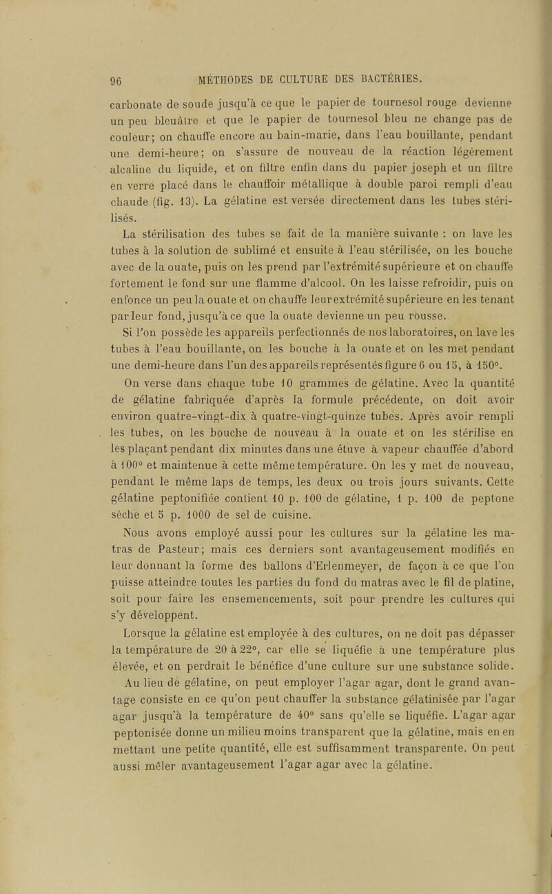 carbonate de soucie jusqu'à ce que le papier de tournesol rouge devienne un peu bleuàlre et que le papier de tournesol bleu ne change pas de couleur; on chauffe encore au bain-niarie, dans l'eau bouillante, pendant une demi-heure; on s'assure de nouveau de la réaction légèrement alcaline du liquide, et on filtre enfin dans du papier Joseph et un filtre en verre placé dans le chauffoir métallique à double paroi rempli d'eau chaude (fig. 13). La gélatine est versée directement dans les tubes stéri- lisés. La stérilisation des tubes se fait de la manière suivante : on lave les tubes à la solution de sublimé et ensuite à l'eau stérilisée, on les bouche avec de la ouate, puis on les prend par l'extrémité supérieure et on chaulTe fortement le fond sur une flamme d'alcool. On les laisse refroidir, puis on enfonce un peu la ouate et on chauffe leur extrémité supérieure en les tenant parleur fond, jusqu'à ce que la ouate devienne un peu rousse. Si l'on possède les appareils perfectionnés de nos laboratoires, on lave les tubes à l'eau bouillante, on les bouche à la ouate et on les met pendant une demi-heure dans l'un des appareils représentés figure 6 ou lo, à 150°. On verse dans chaque tube 10 grammes de gélatine. Avec la quantité de gélatine fabriquée d'après la formule précédente, on doit avoir environ quatre-vingt-dix à quatre-vingt-quinze tubes. Après avoir rempli les tubes, on les bouche de nouveau à la ouate et on les stérilise en les plaçant pendant dix minutes dans une étuve à vapeur chauffée d'abord à 100° et maintenue à cette même température. On les y met de nouveau, pendant le même laps de temps, les deux ou trois jours suivants. Cette gélatine peptonifiée contient 10 p. 100 de gélatine, 1 p. 100 de peplone sèche et 5 p. 1000 de sel de cuisine. Nous avons employé aussi pour les cultures sur la gélatine les ma- tras de Pasteur; mais ces derniers sont avantageusement modifiés en leur donnant la forme des ballons d'Erlenmeyer, de façon à ce que l'on puisse atteindre toutes les parties du fond du matras avec le fil de platine, soit pour faire les ensemencements, soit pour prendre les cultures qui s'y développent. Lorsque la gélatine est employée à des cultures, on ne doit pas dépasser la température de 20 à 22°, car elle se liquéfie à une température plus élevée, et on perdrait le bénéfice d'une culture sur une substance solide. Au lieu de gélatine, on peut employer l'agar agar, dont le grand avan- tage consiste en ce qu'on peut chauffer la substance gélatinisée par l'agar agar jusqu'à la température de 40° sans qu'elle se liquéfie. L'agar agar peptonisée donne un milieu moins transparent que la gélatine, mais en en mettant une petite quantité, elle est suffisamment transparente. On peut aussi mêler avantageusement l'agar agar avec la gélatine.