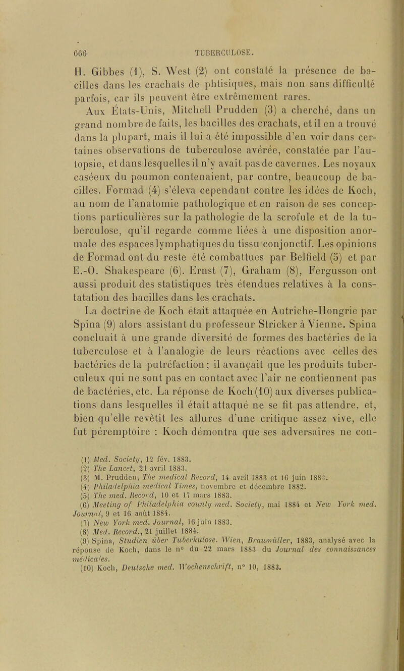 H. Gibbes (1), S. West (2) ont constaté la présence de ba- cilles clans les crachats de phtisiques, mais non sans difficulté parfois, car ils peuvent être extrêmement rares. Aux États-Unis, Milchell Prudden (3) a cherché, dans un grand nombre de faits, les bacilles des crachats, et il en a trouvé dans la plupart, mais il lui a été impossible d'en voir dans cer- taines observations de tuberculose avérée, constatée par l'au- topsie, et dans lesquelles il n'y avait pas de cavernes. Les noyaux caséeux du poumon contenaient, par contre, beaucoup de ba- cilles. Formad (4) s'éleva cependant contre les idées de Koch, au nom de l'anatomie pathologique et en raison de ses concep- tions particulières sur la pathologie de la scrofule et de la tu- berculose, qu'il regarde comme liées à une disposition anor- male des espaces lymphatiques du tissu conjonclif. Les opinions de Formad ont du reste été combattues par Belfield (5) et par E.-O. Shakespeare (6). Krnst (7), Graham (8), Fergusson ont aussi produit des statistiques très étendues relatives à la cons- tatation des bacilles dans les crachats. La doctrine de Koch était attaquée en Autriche-Hongrie par Spina (9) alors assistant du professeur Striclcer à Vienne. Spina concluait à une grande diversité de formes des bactéries de la tuberculose et à l'analogie de leurs réactions avec celles des bactéries de la putréfaction ; il avançait que les produits tuber- culeux qui ne sont pas en contact avec l'air ne contiennent pas de bactéries, etc. La réponse de Koch (10) aux diverses publica- tions dans lesquelles il était attaqué ne se fit pas attendre, et, bien qu'elle revêtit les allures d'une critique assez vive, elle fut péremptoire : Koch démontra que ses adversaires ne con- (1) Med. Society, 12 fcv. 1883. (2) The Lancet, 21 avril 1883. (3) M. Prudden, The médical Rucord, 14 avril 1883 et IG juin 188:). (4) Pkilwlelphia médical Times, novembre et décembre 1882. (5) The med. Record, 10 et 17 mars 1883. (G) Meeting of l'hiladelphia counlij med. Society, mai 1884 et New York med. Journnl, 9 et IG août 1884. (7) New York med. Journal, IG juin 1883. (8) Med. Record., 21 juillet 1884. (9) Spina, Studien ûber Tuberkulose. Wien, Braumûller, 1883, analysé avec la réponse de Kocli, dans le n» du 22 mars 1883 du Journal des connaissances médicales.