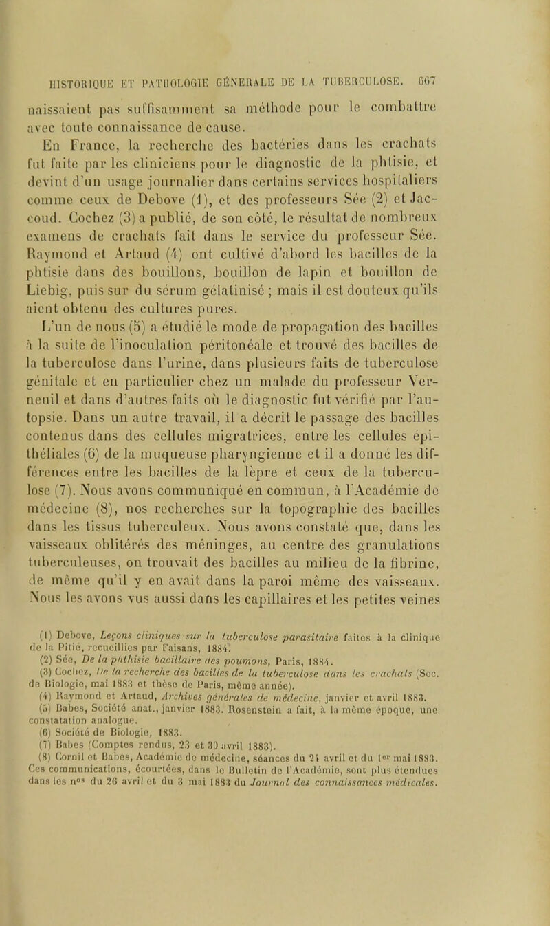 naissaient pas suffisamment sa méthode pour le combattre avec toute connaissance de cause. En France, la recherche des bactéries dans les crachats fut faite par les cliniciens pour le diagnostic de la phtisie, et devint d'un usage journalier dans certains services hospitaliers comme ceux de Debove (1), et des professeurs Sée (2) et Jac- coud. Cochez (3) a publié, de son côté, le résultat de nombreux examens de crachats fait dans le service du professeur Sée. Raymond et Artaud (4) ont cultivé d'abord les bacilles de la phtisie dans des bouillons, bouillon de lapin et bouillon de Liebig, puis sur du sérum gélatinisé ; mais il est douteux qu'ils aient obtenu des cultures pures. L'un de nous (5) a étudié le mode de propagation des bacilles à la suite de l'inoculation péritonéale et trouvé des bacilles de la tuberculose dans l'urine, dans plusieurs faits de tuberculose génitale et en particulier chez un malade du professeur Ver- neuil et dans d'autres faits où le diagnostic fut vérifié par l'au- topsie. Dans un autre travail, il a décrit le passage des bacilles contenus dans des cellules migratrices, entre les cellules épi- Ihéliales (6) de la muqueuse pharyngienne et il a donné les dif- férences entre les bacilles de la lèpre et ceux de la tubercu- lose (7). Nous avons communiqué en commun, ù l'Académie de médecine (8), nos recherches sur la topographie des bacilles dans les tissus tuberculeux. Nous avons constaté que, dans les vaisseaux oblitérés des méninges, au centre des granulations tuberculeuses, on trouvait des bacilles au milieu de la fibrine, de même qu'il y en avait dans la paroi même des vaisseaux. Nous les avons vus aussi dans les capillaires et les petites veines (1) Debove, Leçons cliniques sur la tuberculose parasitaire faites à la clinique do la Pitié, recueillies par Faisans, 1884^. (2) Sée, De la plilhisie bacillaire îles poumons, Paris, 1884. (3) Cochez, De In recherche des bacilles de la tuberculose dans les crachais (Soc. de Biologie, mai 1883 et tliôso do Paris, raônio année). (4) liaymond et Artaud, Archives ç/cnéra/es de médecine, janvier et avril IS83. {:•) Babes, Société anat., janvier 1883. Rosenstein a fait, h la môme époque, une constatation analogue. (C) Société de Biologie, 1883. {) Babes (Comptes rendus, 2.3 et 30 iivril 1883). (8) Cornil et Babes, Académie de médecine, séances du l't avril et du l mai 1883. Ces communications, écourléos, dans le Bulletin de l'Académie, sont plus étendues