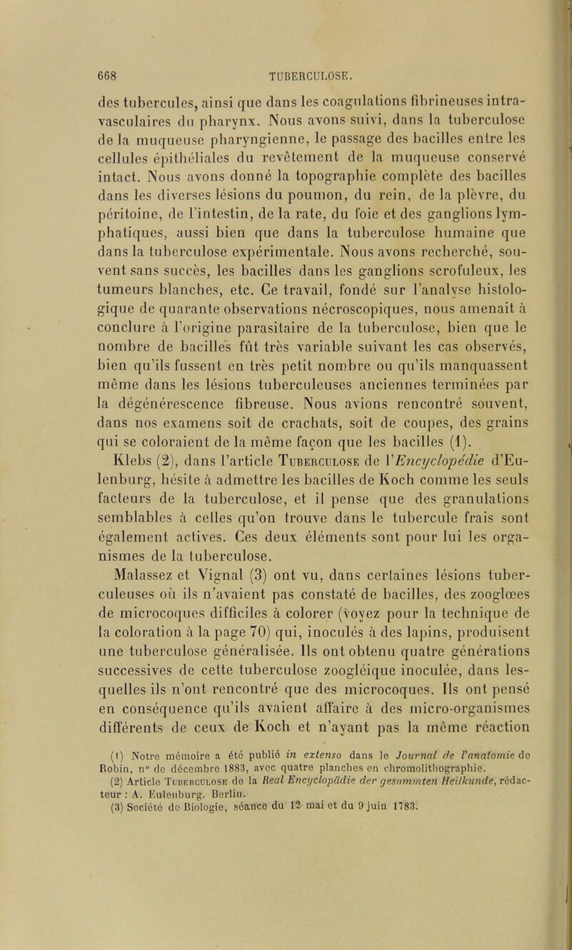 des tubercules, ainsi que dans les coagulations fibrineuses intra- vasculaires du pharynx. Nous avons suivi, dans la tuberculose de la muqueuse pharyngienne, le passage des bacilles entre les cellules épithéliales du revêtement de la muqueuse conservé intact. Nous avons donné la topographie complète des bacilles dans les diverses lésions du poumon, du rein, de la plèvre, du péritoine, de l'intestin, de la rate, du l'oie et des ganglions lym- phatiques, aussi bien que dans la tuberculose humaine que dans la tuberculose expérimentale. Nous avons recherché, sou- vent sans succès, les bacilles dans les ganglions scrofuleux, les tumeurs blanches, etc. Ce travail, fondé sur l'analyse histolo- gique de quarante observations nécroscopiques, nous amenait à conclure à l'origine parasitaire de la tuberculose, bien que le nombre de bacilles fût très variable suivant les cas observés, bien qu'ils fussent en très petit nombre ou qu'ils manquassent même dans les lésions tuberculeuses anciennes terminées par la dégénérescence fibreuse. Nous avions rencontré souvent, dans nos examens soit de crachats, soit de coupes, des grains qui se coloraient de la même façon que les bacilles (1). Klebs (2), dans l'article Tuberculose de VEiicyclopédie d'Eu- lenburg, hésite à admettre les bacilles de Koch comme les seuls facteurs de la tuberculose, et il pense que des granulations semblables à celles qu'on trouve dans le tubercule frais sont également actives. Ces deux éléments sont pour lui les orga- nismes de la tuberculose. Malassez et Vignal (3) ont vu, dans certaines lésions tuber- culeuses oi!i ils n'avaient pas constaté de bacilles, des zooglœes de microcoques difficiles à colorer (voyez pour la technique de la coloration à la page 70) qui, inoculés à des lapins, produisent une tuberculose généralisée. Ils ont obtenu quatre générations successives de cette tuberculose zoogléique inoculée, dans les- quelles ils n'ont rencontré que des microcoques. Ils ont pensé en conséquence qu'ils avaient affaire à des micro-organismes différents de ceux de Koch et n'ayant pas la même réaction (1) Notre mémoire a été publié in exte?iso dans le Journal de ranatomie do Robin, n° do décembre 1883, avec quatre planches en chromolithographie. (2) Article Ti)DEncni,osK do la Real Encyciopiidie der gesmnmten Heilkunde,rèàac- teur : A. Euleiiburg. Berlin. (3) Société de Biologie, séanco du 12 mai et du 9 juin 1783.