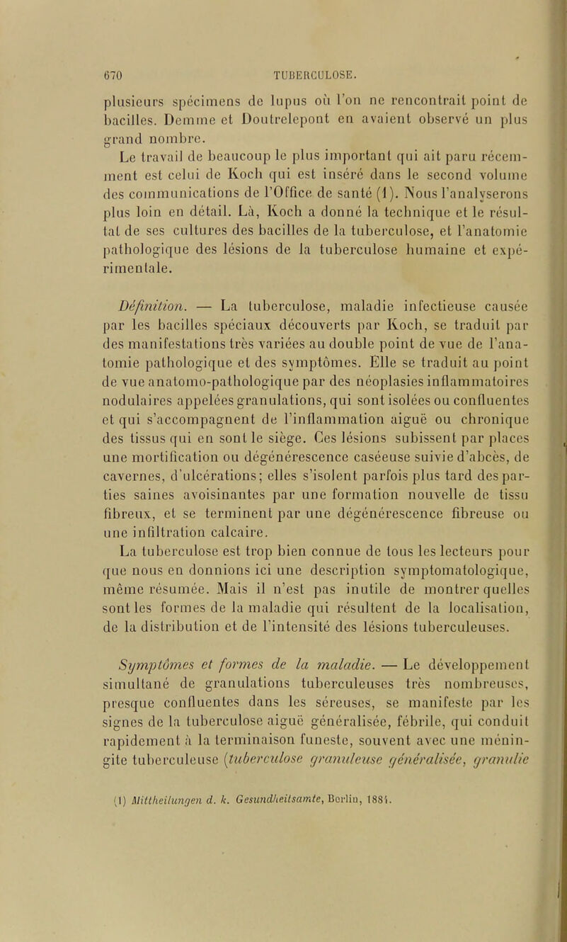 plusieurs spécimens de lupus où l'on ne rencontrait point de bacilles. Doinme et Doutrelepont en avaient observé un plus grand nombre. Le travail de beaucoup le plus important qui ait paru récem- ment est celui de Koch qui est inséré dans le second volume des communications de l'OCfice de santé (1). Nous l'analyserons plus loin en détail. Là, Koch a donné la technique et le résul- tai de ses cultures des bacilles de la tuberculose, et l'anatomie pathologique des lésions de la tuberculose humaine et expé- rimentale. Définition. — La tuberculose, maladie infectieuse causée par les bacilles spéciaux découverts par Koch, se traduit par des manifestations très variées au double point de vue de l'ana- tomie pathologique et des symptômes. Elle se traduit au point de vue anatomo-pathologique par des néoplasies inflammatoires nodulaires appelées granulations, qui sont isolées ou confluentes et qui s'accompagnent de l'inflammation aiguë ou chronique des tissus qui en sont le siège. Ces lésions subissent par places une mortification ou dégénérescence caséeuse suivie d'abcès, de cavernes, d'ulcérations; elles s'isolent parfois plus tard des par- ties saines avoisinantes par une formation nouvelle de tissu fibreux, et se terminent par une dégénérescence fibreuse ou une infiltration calcaire, La tuberculose est trop bien connue de tous les lecteurs pour que nous en donnions ici une description symptomatologique, même résumée. Mais il n'est pas inutile de montrer quelles sont les formes de la maladie qui résultent de la localisation, de la distribution et de l'intensité des lésions tuberculeuses. Symptômes et formes de la maladie. —Le développement simultané de granulations tuberculeuses très nombreuses, presque confluentes dans les séreuses, se manifeste par les signes de la tuberculose aiguë généralisée, fébrile, qui conduit rapidement à la terminaison funeste, souvent avec une ménin- gite tuberculeuse [tuberculose gramdeuse généralisée, granulie (1) Mitlheilunoen d. k. Gesimdheitsamte,HQv\iu, ISS'i.