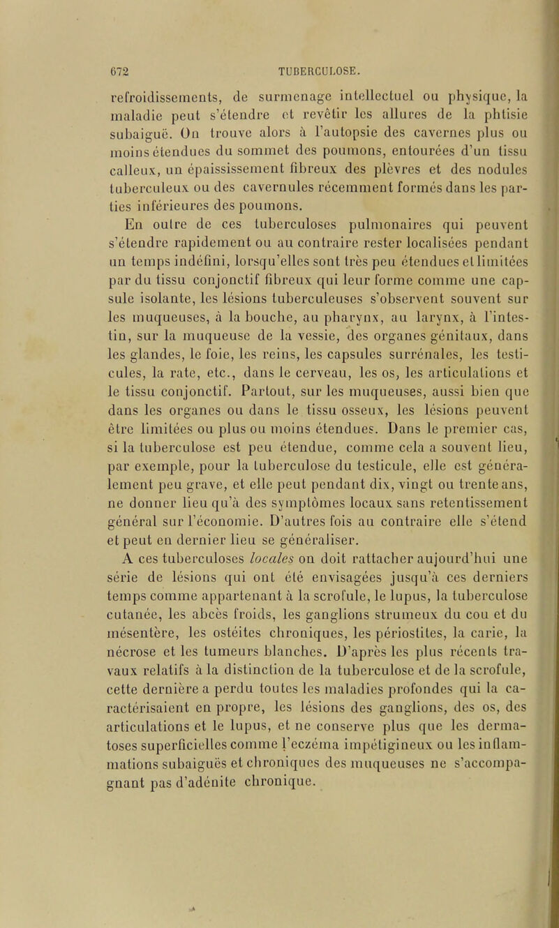 refroidissements, de surmenage intellectuel ou physique, la maladie peut s'étendre et revêtir les allures de la phtisie subaiguë. On trouve alors à l'autopsie des cavernes plus ou moins étendues du sommet des poumons, entourées d'un tissu calleux, un épaississement fibreux des plèvres et des nodules tuberculeux ou des cavernules récemment formés dans les par- ties inférieures des poumons. En outre de ces tuberculoses pulmonaires qui peuvent s'étendre rapidement ou au contraire rester localisées pendant un temps indéfini, lorsqu'elles sont très peu étendues ellimitées par du tissu conjonctif fibreux qui leur forme comme une cap- sule isolante, les lésions tuberculeuses s'observent souvent sur les muqueuses, à la bouche, au pharynx, au larynx, à l'intes- tin, sur la muqueuse de la vessie, des organes génitaux, dans les glandes, le foie, les reins, les capsules surrénales, les testi- cules, la rate, etc., dans le cerveau, les os, les articulations et le tissu conjonctif. Partout, sur les muqueuses, aussi bien que dans les organes ou dans le tissu osseux, les lésions peuvent être limitées ou plus ou moins étendues. Dans le premier cas, si la tuberculose est peu étendue, comme cela a souvent lieu, par exemple, pour la tuberculose du testicule, elle est généra- lement peu grave, et elle peut pendant dix, vingt ou trente ans, ne donner lieu qu'à des symptômes locaux sans retentissement général sur l'économie. D'autres fois au contraire elle s'étend et peut en dernier lieu se généraliser. A ces tuberculoses locales on doit rattacher aujourd'hui une série de lésions qui ont été envisagées jusqu'à ces derniers temps comme appartenant à la scrofule, le lupus, la tuberculose cutanée, les abcès froids, les ganglions strumeux du cou et du mésentère, les ostéites chroniques, les périostites, la carie, la nécrose et les tumeurs blanches. D'après les plus récents tra- vaux relatifs à la distinction de la tuberculose et de la scrofule, cette dernière a perdu toutes les maladies profondes qui la ca- ractérisaient en propre, les lésions des ganglions, des os, des articulations et le lupus, et ne conserve plus que les derma- toses superficielles comme l'eczéma impétigineux ou les inflam- mations subaiguës et chroniques des muqueuses ne s'accompa- gnant pas d'adénite chronique.