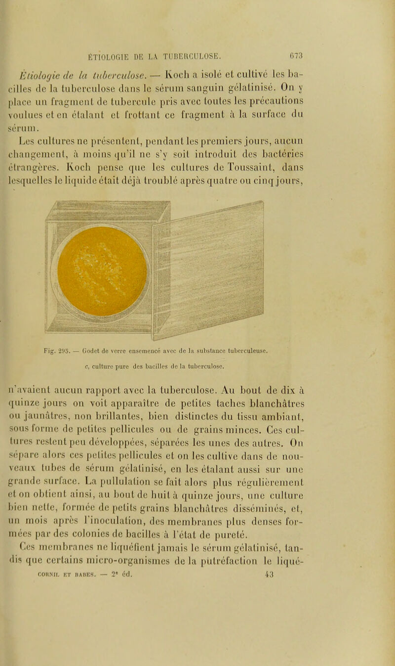 Èliologie de la lubcrcidosc. — Kocli a isolé et cullivc les ba- cilles de la liibei-culose clans le sérum sanguin gélalinisé. On y place un fragment de tubercule pris avec toutes les précautions \i)aluesetcn étalant et Trotrlant ce fragment à la surface du sérum. Les cultures ne présentent, pendant les premiers jours, aucun changement, à moins qu'il ne s'y soit introduit des bactéries étrangères. Kocb pense que les cultures de Toussaint, dans lesquelles le liquide était déjà troublé après quatre ou cinq jours. n'avaient aucun rapport avec la tuberculose. Au bout de dix à quinze jours on voit apparaître de petites taches blanchâtres ou jaunâtres, non brillantes, bien distinctes du tissu ambiant, sous forme de petites pellicules ou de grains minces. Ces cul- tures restent peu développées, séparées les unes des autres. Ou sépare alors ces petites pellicules et on les cultive dans de nou- veaux tubes de sérum gélatinisé, en les étalant aussi sur une grande surface. La pullulation se fait alors plus régulièrement et on obtient ainsi, au bout de huit à quinze jours, une culture bien nette, formée de petits grains blanchâtres disséminés, et, un mois après l'inoculation, des membranes plus denses for- mées par des colonies de bacilles à l'état de pureté. Ces membranes ne liquéfient jamais le sérum gélatinisé, tan- dis que certains micro-organismes de la putréfaction le liqué- r.OUML KT DADES. — 2* 6(1. 43 Fig. 2'Jo. — Godet de verre ensemencé avec de la substance tuberculeuse. c, culture pure des bacilles de la tuberculose.