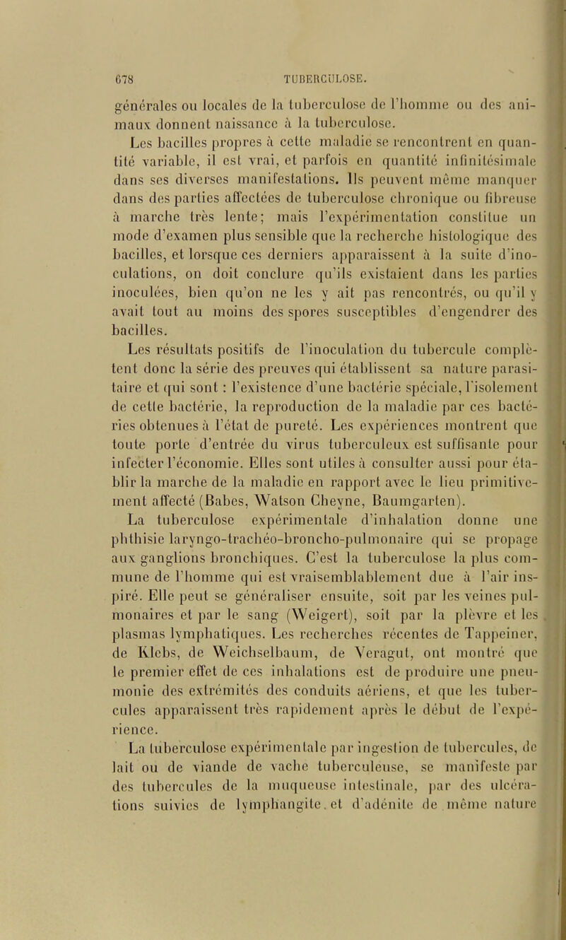générales ou locales de la liiberculose de riiomme ou des ani- maux donnent naissance à la tuberculose. Les bacilles propres à cette maladie se rencontrent en quan- tité variable, il est vrai, et parfois en quantité infinitésimale dans ses diverses manifestations. Ils peuvent même manquer dans des parties affectées de tuberculose chronique ou fibreuse à marche très lente; mais rcxpérimcnlation constitue un mode d'examen plus sensible que la recherche hislologique des bacilles, et lorsque ces derniers apparaissent à la suite d'ino- culations, on doit conclure qu'ils existaient dans les parties inoculées, bien qu'on ne les y ait pas rencontrés, ou qu'il y avait tout au moins des spores susceptibles d'engendrer des bacilles. Les résultats positifs de l'inoculation du tubercule complè- tent donc la série des preuves qui établissent sa nature parasi- taire et ([ui sont : l'existence d'une bactérie spéciale, l'isolement de celle bactérie, la reproduction de la maladie par ces bacté- ries obtenues à l'état de pureté. Les expériences montrent que toute porte d'entrée du virus tuberculeux est suffisante pour infecter l'économie. Elles sont utiles à consulter aussi pour éta- blir la marche de la maladie en rapport avec le lieu primitive- ment affecté (Babes, Watson Cheyne, Baumgarten). La tuberculose expérimentale d'inhalation donne une phthisie laryngo-trachéo-broncho-pulnionaire qui se propage aux ganglions bronchiques. C'est la tuberculose la plus com- mune de l'homme qui est vraisemblablement due à l'air ins- piré. Elle peut se généraliser ensuite, soit par les veines pul- monaires et par le sang (Weigert), soit par la plèvre et les plasmas lymphatiques. Les recherches récentes de Tappeiner, de Rlebs, de Weichselbaum, de Veragut, ont montré que le premier effet de ces inhalations est de produire une pneu- monie des extrémités des conduits aériens, et que les tuber- cules apparaissent très rapidement après le début de l'expé- rience. La tuberculose expérimentale par ingestion de tubercules, do lait ou de viande de vaclic tuberculeuse, se manifeste par des tubercules de la muqueuse intestinale, par des ulcéra- tions suivies de lymphangite, et d'adénite de même nature
