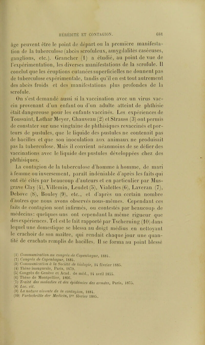 Age peuvent être le point de départ ou la première manifesta- tion de la tuberculose (abcès scrofuleux, amygdalites caséeuses, ganglions, etc.). Granclier (1) a étudié, au point de vue de l'expériinenlation, les diverses manifestations de la scrofule. 11 conclut que les éruptions culanécs superficielles no donnent pas de tuberculose expérimentale, tandis (pi'il en est tout autrement des abcès froids et des manifestations plus profondes de la scrofule. On s'est demandé aussi si la vaccination avec un virus vac- cin provenant d'un enfant ou d'un adulte atteint de pblliisic était dangereuse pour les enfants vaccinés. Les expériences de Toussaint, Lotbar Meyer, Cbauveau (2) et Strauss (3) ont permis de constater sur une vingtaine de plilbisiques revaccinés et por- teurs de pustules, que le liquide des pustules ne contenait pas de bacilles et que son inoculation aux animaux ne produisait pas la tuberculose. Mais il convient néanmoins de se défier des vaccinations avec le liquide des pustules développées cbez des plilbisiques. La contagion de la tuberculose d'bomme à homme, de mari à feuune ou inversement, paraît indéniable d'après les faits qui ont été cités par beaucoup d'auteurs et en particulier par Mus- grave Clay (4), Villemin, Leudet(5), Vialeltes (6), Laveran (7), Debove (8), Bouley (9), etc., et d'après un certain nombre d'autres que nous avons observés nous-mêmes. Cependant ces faits de contagion sont infirmés, ou contestés par beaucoup de médecins: quelques-uns ont cependant la même rigueur que descxpérionces. Tel cstle fait rappoi'tépar Tscbcrning (10) dans lequel une domestique se blessa au doigt médius en ncKoyant le crachoir de son maître, qui rendait chaque jour une quan- tité de crachats remplis de bacilles. 11 se forma au point blessé (I) Oommunicalion au congrès de Copenhague, 1884 . (•2) Congrès de Copenhague, 188i. (3) Ctimninnkatiimà la Société de biologie, l 'i fcvi'ior 1885. (4) Thèse inaugurale, Paris, 187!). (5) Congrès de Cenève et Acad. de mdil., avril 18.%. (0) Thèse de Montpellier, 18(iG. ,7) Traité des maladies cl des épidémies des armées, Paris, 1875. (8) l.oc. cit. {',)) La nature vivante de la contagion, ISS'i. (10) t'ortschrilte der Medicin, \or février 1885,