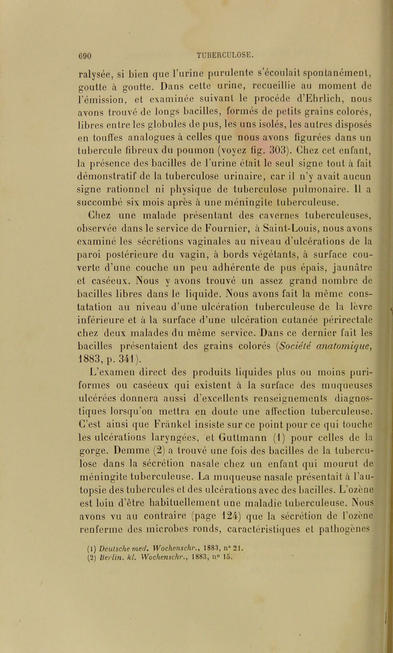 ralysée, si bien que l'urine purulente s écoulait spontanément, goutte à goutte. Dans celte urine, recueillie au moment de rémission, et examinée suivant le procède d'Ehrlich, nous avons trouvé de longs bacilles, formés de petits grains colorés, libres entre les globules de pus, les uns isolés, les autres disposés en touffes analogues à celles que nous avons figurées dans un tubercule fibreux du poumon (voyez fig. 303). Chez cet enfant, la présence des bacilles de l'urine était le seul signe tout à fait démonstratif de la tuberculose urinaire, car il n'y avait aucun signe rationnel ni physique de tuberculose pulmonaire. 11 a succombé six mois après à une méningite tuberculeuse. Chez une malade présentant des cavernes tuberculeuses, observée dans le service de Fournier, à Saint-Louis, nous avons examiné les sécrétions vaginales au niveau d'ulcérations de la paroi postérieure du vagin, à bords végétants, à surface cou- verte d'une couche un peu adhérente de pus épais, jaunâtre et caséeux. Nous y avons trouvé un assez grand nombre de bacilles libres dans le liquide. Nous avons fait la même cons- tatation au niveau d'une ulcération tuberculeuse de la lèvre inférieure et à la surface d'une ulcération cutanée périrectale chez deux malades du même service. Dans ce dernier fait les bacilles présentaient des grains colorés [Société anatomique, 1883, p. 341). L'examen direct des produits liquides plus ou moins puri- formes ou caséeux qui existent à la surface des muqueuses ulcérées donnera aussi d'excellents renseignements diagnos tiques lorsqu'on mettra en doute une affection tuberculeuse. C'est ainsi que Frànkel insiste sur ce point pour ce qui touche les ulcérations laryngées, et Guttmann (1) pour celles de la gorge. Demme (2) a trouvé une fois des bacilles de la tubercu- lose dans la sécrétion nasale chez un enfant qui mourut de méningite tuberculeuse. La muqueuse nasale présentait à l'au- topsie des tubercules et des ulcérations avec des bacilles. L'ozène est loin d'être habituellement une maladie tuberculeuse. Nous avons vu au contraire (page 124) que la sécrétion de l'ozène renferme des microbes ronds, caractéristiques et pathogènes (1) Deutsche med. Wochenschr., 1883, n''21. (2) Berlin, kl. Wochenschr., 1883, n 15.