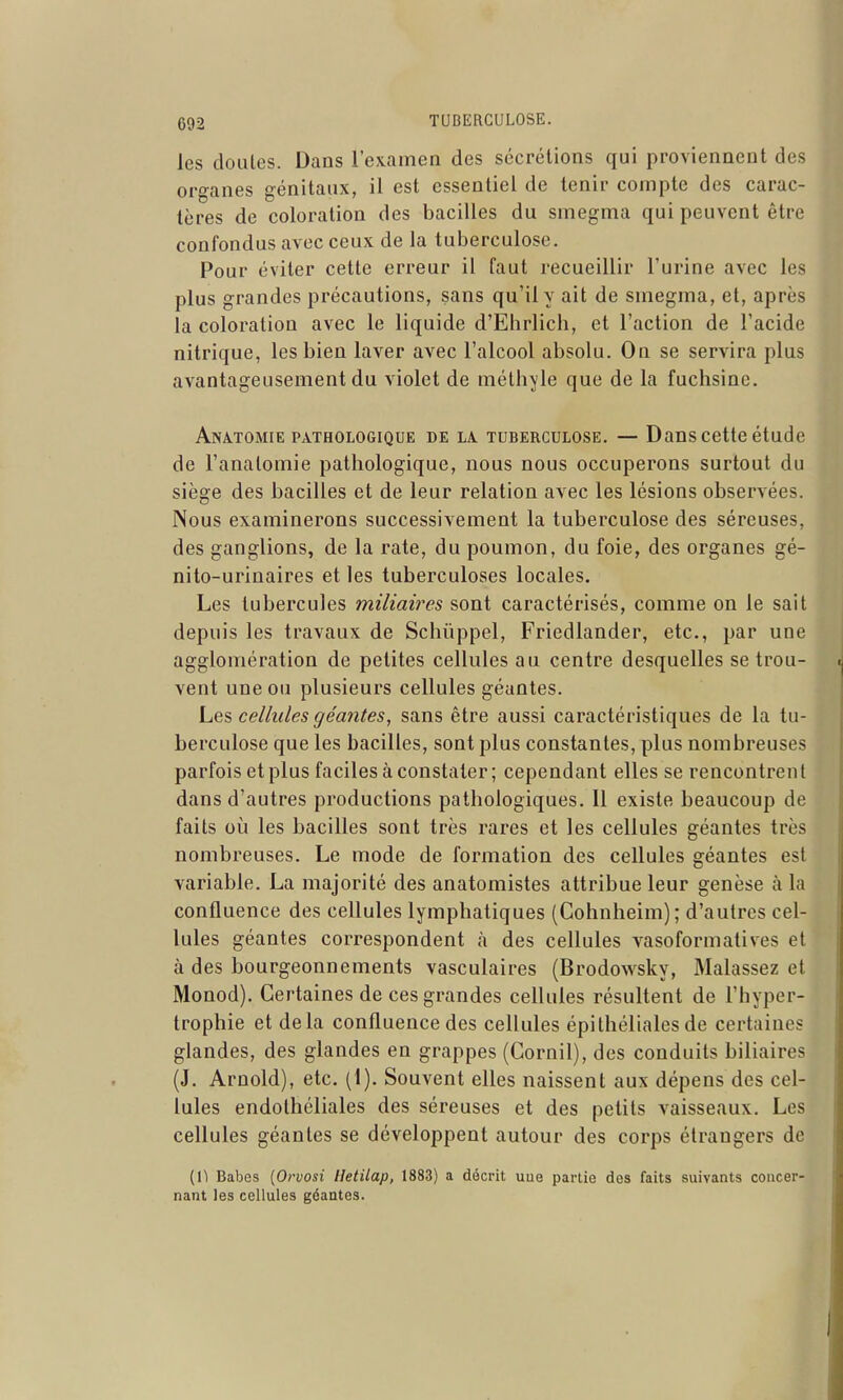 les doLiles. Dans l'examen des sécrétions qui proviennent des organes génitaux, il est essentiel de tenir compte des carac- tères de coloration des bacilles du smegma qui peuvent être confondus avec ceux de la tuberculose. Pour éviter cette erreur il faut recueillir l'urine avec les plus grandes précautions, sans qu'il y ait de smegma, et, après la coloration avec le liquide d'Ehrlich, et l'action de l'acide nitrique, les bien laver avec l'alcool absolu. On se servira plus avantageusement du violet de méthjle que de la fuchsine. Anâtomie pathologique de la. tuberculose. — Dans cette étude de l'anatomie pathologique, nous nous occuperons surtout du siège des bacilles et de leur relation avec les lésions observées. Nous examinerons successivement la tuberculose des séreuses, des ganglions, de la rate, du poumon, du foie, des organes gé- nito-urinaires et les tuberculoses locales. Les tubercules miliaires sont caractérisés, comme on le sait depuis les travaux de Schiippel, Friedlander, etc., par une agglomération de petites cellules au centre desquelles se trou- vent une ou plusieurs cellules géantes. Lq^ cellules géantes, sans être aussi caractéristiques de la tu- berculose que les bacilles, sont plus constantes, plus nombreuses parfois et plus faciles à constater; cependant elles se rencontrent dans d'autres productions pathologiques. Il existe beaucoup de faits où les bacilles sont très rares et les cellules géantes très nombreuses. Le mode de formation des cellules géantes est variable. La majorité des anatomistes attribue leur genèse à la confluence des cellules lymphatiques (Cohnheim); d'autres cel- lules géantes correspondent à des cellules vasoformatives et à des bourgeonnements vasculaires (Brodowsky, Malassez et Monod). Certaines de ces grandes cellules résultent de l'hyper- trophie et delà confluence des cellules épithéliales de certaines glandes, des glandes en grappes (Cornil), des conduits biliaires (J. Arnold), etc. (1). Souvent elles naissent aux dépens des cel- lules endolhéliales des séreuses et des petits vaisseaux. Les cellules géantes se développent autour des corps étrangers de (1) Babes [Orvosi Hetilap, 1883) a décrit uue partie des faits suivants concer- nant les cellules géantes.