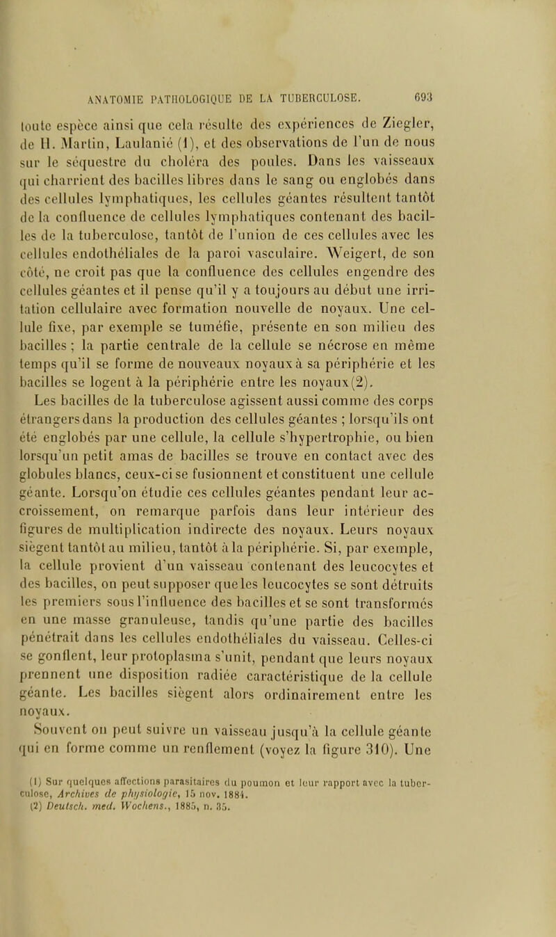 loiitc espèce ainsi que cela résulte des expériences de Ziegler, de 11. Martin, Laulanié (1), et des observations de l'un de nous sur le séquestre du choléra des poules. Dans les vaisseaux qui charrient des bacilles libres dans le sang ou englobés dans des cellules lymphatiques, les cellules géantes résultent tantôt de la confluence de cellules lymphatiques contenant des bacil- les de la tuberculose, tantôt de l'union de ces cellules avec les cellules endothéliales de la paroi vasculaire. Weigert, de son côté, ne croit pas que la confluence des cellules engendre des cellules géantes et il pense qu'il y a toujours au début une irri- tation cellulaire avec formation nouvelle de noyaux. Une cel- lule fixe, par exemple se tuméfie, présente en son milieu des bacilles ; la partie centrale de la cellule se nécrose en même temps qu'il se forme de nouveaux noyaux à sa périphérie et les bacilles se logent à la périphérie entre les noyaux(2). Les bacilles de la tuberculose agissent aussi comme des corps étrangers dans la production des cellules géantes ; lorsqu'ils ont été englobés par une cellule, la cellule s'hypertrophie, ou bien lorsqu'un petit amas de bacilles se trouve en contact avec des globules blancs, ceux-ci se fusionnent et constituent une cellule géante. Lorsqu'on étudie ces cellules géantes pendant leur ac- croissement, on remarque parfois dans leur intérieur des figures de multiplication indirecte des noyaux. Leurs noyaux siègent tantôt au milieu, tantôt à la périphérie. Si, par exemple, la cellule provient d'un vaisseau contenant des leucocytes et des bacilles, on peut supposer que les leucocytes se sont détruits les premiers sous l'influence des bacilles et se sont transformes en une masse granuleuse, tandis qu'une partie des bacilles pénétrait dans les cellules endothéliales du vaisseau. Celles-ci se gonflent, leur protoplasma s'unit, pendant que leurs noyaux prennent une disposition radiée caractéristique de la cellule géante. Les bacilles siègent alors ordinairement entre les noyaux. Souvent on peut suivre un vaisseau jusqu'à la cellule géante fjui en forme comme un renflement (voyez la figure 310). Une (I) Sur f)uelqucR affections parasitaires du poumon et lour rapport avec la tuber- culose, Archives de phi/siologie, 15 nov. \88't. ['i) Deulsch. med. Wocliens., 1885, n. 35.