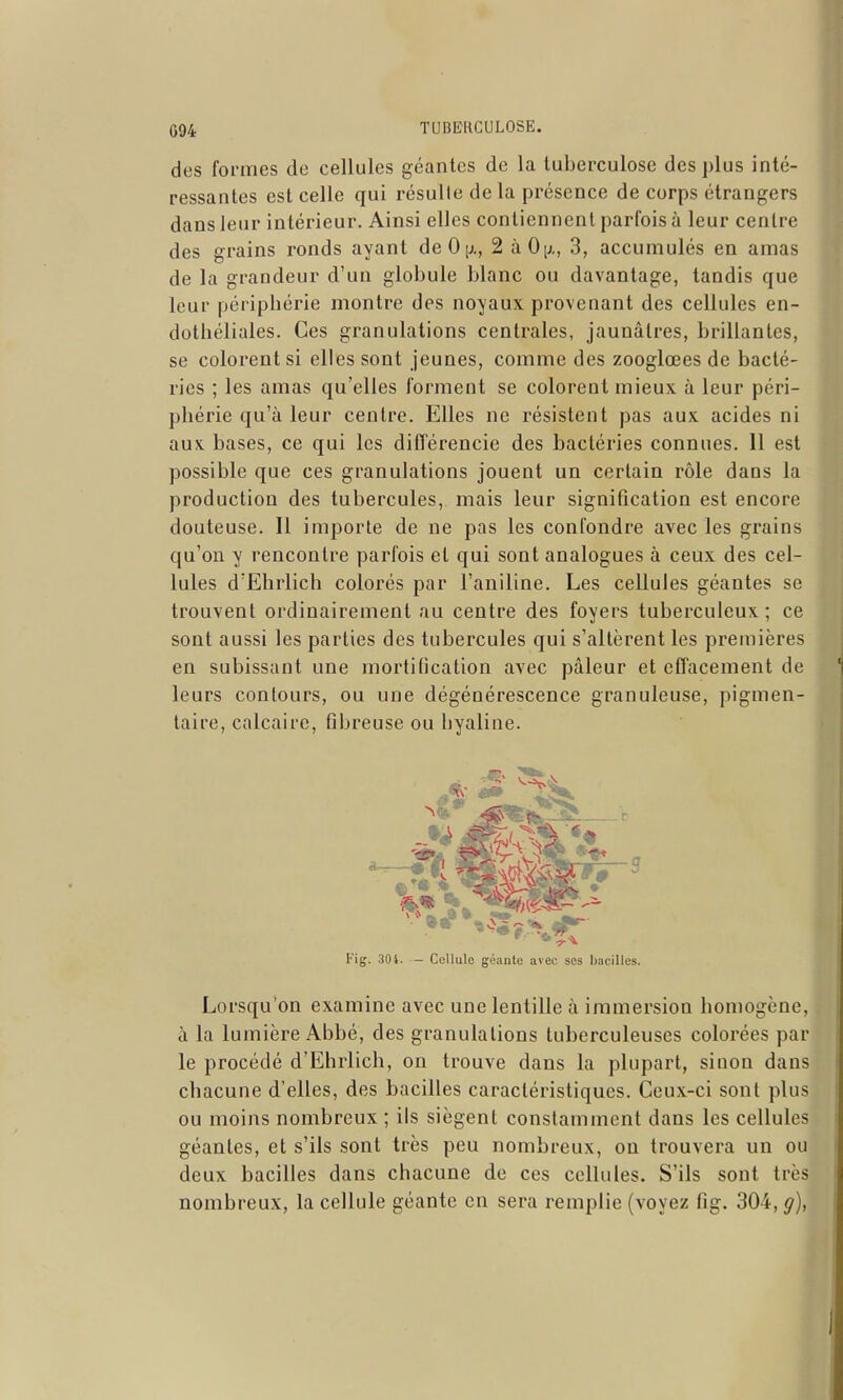 des formes de cellules géantes de la tuberculose des plus inté- ressantes est celle qui résulte de la présence de corps étrangers dans leur intérieur. Ainsi elles contiennent parfois à leur centre des grains ronds ayant deOix, 2 àOij., 3, accumulés en amas de la grandeur d'un globule blanc ou davantage, tandis que leur périphérie montre des noyaux provenant des cellules en- dothéliales. Ces granulations centrales, jaunâtres, brillantes, se colorent si elles sont jeunes, comme des zooglœes de bacté- ries ; les amas qu'elles forment se colorent mieux à leur péri- phérie qu'à leur centre. Elles ne résistent pas aux acides ni aux bases, ce qui les différencie des bactéries connues. 11 est possible que ces granulations jouent un certain rôle dans la production des tubercules, mais leur signification est encore douteuse. Il importe de ne pas les confondre avec les grains qu'on y rencontre parfois et qui sont analogues à ceux des cel- lules d'Ehrlich colorés par l'aniline. Les cellules géantes se trouvent ordinairement au centre des foyers tuberculeux; ce sont aussi les parties des tubercules qui s'altèrent les premières en subissant une mortification avec pâleur et effacement de leurs contours, ou une dégénérescence granuleuse, pigmen- taire, calcaire, fibreuse ou hyaline. Fig. 301. - Cellule géante avec ses bacilles. Lorsqu'on examine avec une lentille à immersion homogène, à la lumière Abbé, des granulations tuberculeuses colorées par le procédé d'Ehrlich, on trouve dans la plupart, sinon dans chacune d'elles, des bacilles caractéristiques. Ceux-ci sont plus ou moins nombreux ; ils siègent constamment dans les cellules géantes, et s'ils sont très peu nombreux, ou trouvera un ou deux bacilles dans chacune de ces cellules. S'ils sont très nombreux, la cellule géante en sera remplie (voyez fig. 304, g),