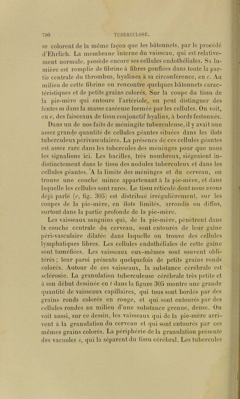 se colorent de la même façon que les bâtonnets, par le procédé d'Ehrliclî. La membrane interne du vaisseau, qui est relative- ment normale, possède encore ses cellules endothéliales. Sa lu- mière est remplie de fibrine à fibres gonflées dans toute la par- tie centrale du thrombus, hyalines à sa circonférence, en c. Au milieu de cette fibrine on rencontre quelques bâtonnets carac- téristiques et de petits grains colorés. Sur la coupe du tissu de la pie-mère qui entoure l'artériole, on peut distinguer des fentes m dans la masse caséeuse formée par les cellules. On voit, en e, des faisceaux de tissu conjonctif hyalins, à bords festonnés. Dans un de nos faits de méningite tuberculeuse, il y avait une assez grande quantité de cellules géantes situées dans les îlots tuberculeuxpérivasculaires. La présence de ces cellules géantes est assez rare dans les tubercules des méninges pour que nous les signalions ici. Les bacilles, très nombreux, siégeaient in- distinctement dans le tissu des nodules tuberculeux et dans les cellules géantes. A la limite des méninges et du cerveau, on trouve une couche mince appartenant à la pie-mère, et dans laquelle les cellules sont rares. Le tissu réticulé dont nous avons déjà parlé (r, fig. 305) est distribué irrégulièrement, sur les coupes de la pie-mère, en îlots limités, arrondis ou diffus, surtout dans la partie profonde de la pie-mère. Les vaisseaux sanguins qui, de la pie-mère, pénètrent dans la couche centrale du cerveau, sont entourés de leur gaine péri-vasculaire dilatée dans laquelle on trouve des cellules lymphatiques libres. Les cellules endothéliales de cette gaîne sont tuméfiées. Les vaisseaux eux-mêmes sont souvent obli- térés ; leur paroi présente quelquefois de petits grains ronds colorés. Autour de ces vaisseaux, la substance cérébrale est sclérosée. La granulation tuberculeuse cérébrale très petite et à son début dessinée en t, dans la figure 305 montre une grande quantité de vaisseaux capillaires, qui tous sont bordés par des grains ronds colorés en rouge, et qui sont entourés par des cellules rondes au milieu d'une substance grenue, dense. On voit aussi, sur ce dessin, les vaisseaux qui de la pie-mère arri- vent à la granulation du cerveau et qui sont entourés par ces mêmes grains colorés. La périphérie delà granulation présente des vacuoles qui la séparent du tissu cérébral. Les tubercules