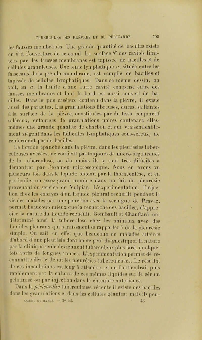 les fausses membranes. Une grande quanlilé de bacilles existe en b' à l'ouvcrlure de ce canal. La surface //' des cavités limi- tées par les fausses membranes est tapissée de bacilles et de cellules granuleuses. Une fente lympbatique située entre les faisceaux de la pseudo-membrane, est remplie de bacilles et tapissée de cellules lymphaticfues. Dans ce même dessin, on voit, en d, la limite d'une autre cavité comprise entre des fausses membranes et dont le bord est aussi couvert de ba- cilles. Dans le pus caséeux contenu dans la plèvre, il existe aussi des parasites. Les granulations fibreuses, dures, saillantes à la surface de la plèvre, constituées par du tissu conjonctif scléreux, entourées de granulations noires contenant elles- mêmes une grande quantité de charbon et qui vraisemblable- ment siègent dans les follicules lymphatiques sous-séreux, ne renferment pas de bacilles. Le liquide épanché dans la plèvre, dans les pleurésies tuber- culeuses avérées, ne contient pas toujours de micro-organismes de la tuberculose, ou du moins ils y sont très difficiles à démontrer par l'examen microscopique. Nous en avons vu plusieurs fois dansle liquide obtenu parla thoracentèse, et en particulier un assez grand nombre dans un fait de pleurésie provenant du service de Vulpian. L'expérimentation, l'injec- tion chez les cobayes d'un liquide pleural recueilli pendant la vie des malades par une ponction avec la seringue de Pravaz, permet beaucoup mieux que la recherche des bacilles, d'appré- cier la nature du liquide recueilli. Gombault et Chauffard ont déterminé ainsi la tuberculose chez les animaux avec des liquides pleuraux qui paraissaient se rapportera de la pleurésie simple. On sait en effet que beaucoup de malades atteints d'abord d'une pleurésie dont on ne peut diagnostiquer la nature parla clinique seule deviennent tuberculeux plus tard, quelque- fois après de longues années. L'expérimentation permet de re- connaître dès le début les pleurésies tuberculeuses. Le résultat de ces inoculations est long à attendre, et on l'obtiendrait plus rapidement par la culture de ces mêmes liquides sur le sérum gélatinisé ou par injection dans la chambre antérieure. Dans h\ péricnrdite tuberculeuse récente il existe des bacilles dans les granulations et dans les cellules géantes; mais ils peu- conNii, ET n\ni;s. — 2 cd. 4o