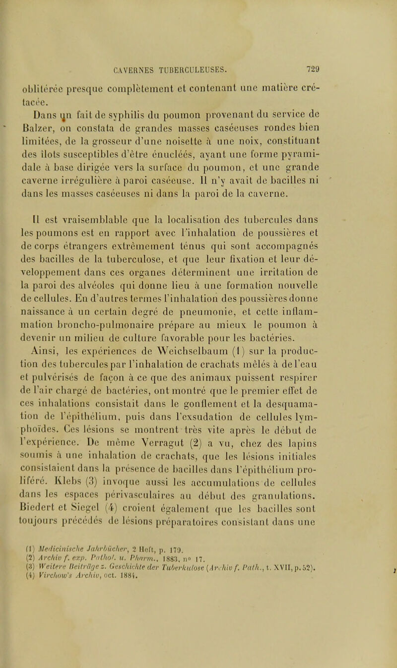 oblitérée presque complètement et contenant une matière cré- tacée. Dans i^n fuit de syphilis du poumon provenant du service de Baizer, on constata de grandes masses caséeuses rondes bien limitées, de la grosseur d'une noisette à une noix, constituant des îlots susceptibles d'être énucléés, ayant une forme pyrami- dale à base dirigée vers la surface du poumon, et une grande caverne irrégulière £i paroi caséeuse. 11 n'y avait de bacilles ni dans les masses caséeuses ni dans la paroi de la caverne. Il est vraisemblable que la localisation des tubercules dans les poumons est en rapport avec l'inhalation de poussières et de corps étrangers extrêmement ténus qui sont accompagnés des bacilles de la tuberculose, et que leur fixation et leur dé- veloppement dans ces organes déterminent une irritation de la paroi des alvéoles qui donne lieu à une formation nouvelle de cellules. En d'autres termes l'inhalation des poussières donne naissance à un certain degré de pneumonie, et cette inflam- mation broncho-pulmonaire prépare au mieux le poumon à devenir tm milieu de culture favorable pour les bactéries. Ainsi, les expériences de Weichselbaum (1) sur la produc- tion des tubercules par l'inhalation de crachats mêlés à de l'eau et pulvérisés de façon à ce que des animaux puissent respirer de l'air chargé de bactéries, ont montré que le premier effet de ces inhalations consistait dans le gonflement et la desquama- tion de l'épithélium, puis dans l'exsudation de cellules lym- plioïdes. Ces lésions se montrent très vile après le début de l'expérience. De même Verragut (2) a vu, chez des lapins soumis à une inhalation de crachats, que les lésions initiales consistaient dans la présence de bacilles dans l'épithélium pro- liféré. Klebs (3) invoque aussi les accumulations de cellules dans les espaces périvasculaires au début des granulations. Biedert et Siegel (4) croient également que les bacilles sont toujours précédés de lésions préparatoires consistant dans une (1) Me'licinische Ja/ir/juclier, 2 lleft, p. 179. (2) Archiv f. exp. Pnlliof. ii. Phnrm., 1883. ii 17. Weiteri: Heitraf/c Gtachkhte der Tuberltulosi'. {Ai\hiv f. Palh., t. XVII, p. 52). (4) Vitxlww's Arcliiv, oct. 188S.