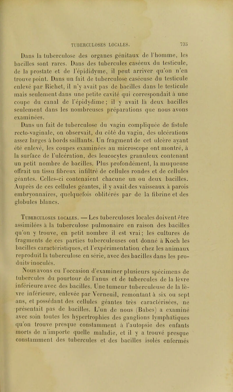 TUBERCULOSES LOCALES. 73o Dans la tuberculose des organes génitaux de l'homme, les bacilles sont rares. Dans des tubercules caséeux du testicule, de la prostate et de l'épididyme, il peut arriver qu'on n'en trouve point. Dans un fait de tuberculose caséouse du testicule enlevé par Richet, il n'y avait pas de bacilles dans le testicule mais seulement dans une petite cavité qui correspondait à une coupe du canal de Fépidydime; il y avait là deux bacilles seulement dans les nombreuses préparations que nous avons examinées. Dans un fait de tuberculose du vagin compliquée de fistule recto-vaginale, on observait, du côté du vagin, des ulcérations assez larges à bords saillants. Un fragment de cet ulcère ayant été enlevé, les coupes examinées au microscope ont montré, à la surface de l'ulcération, des leucocytes granuleux contenant un petit nombre de bacilles. Plus profondément, la muqueuse offrait un tissu fibreux infiltré de cellules rondes et de cellules géantes. Celles-ci contenaient chacune un ou deux bacilles. Auprès de ces cellules géantes, il y avait des vaisseaux à parois embryonnaires, quelquefois oblitérés par de la fibrine et des globules blancs. Tuberculoses locales. —Les tuberculoses locales doivent être assimilées à la tuberculose pulmonaire en raison des bacilles qu'on y trouve, en petit nombre il est vrai; les cultures de fragments de ces parties tuberculeuses ont donné à Koch les bacilles caractéristiques, et l'expérimentation chez les animaux reproduit la tuberculose en série, avec des bacilles dans les pro- duits inoculés. Nous avons eu l'occasion d'examiner plusieurs spécimens de tubercules du pourtour de l'anus et de tubercules de la lèvre inférieure avec des bacilles. Une tumeur tuberculeuse de la lè- vre inférieure, enlevée par Verneuil, remontant à six ou sept ans, et possédant des cellules géantes très caractérisées, ne présentait pas de bacilles. L'un de nous (Babes) a examiné avec soin toutes les hypertrophies des ganglions lymphatiques ((u'on trouve presque constamment à l'autopsie des enfants morts de nimi)orte quelle maladie, et il y a trouvé presque constamment des tubercules et des bacilles isolés enfermés