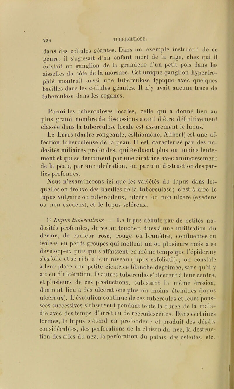 dans des cellules géantes. Dans im exemple instructif de ce genre, il s'agissait d'un enfant mort de la rage, chez qui il existait un ganglion de la grandeur d'un petit pois dans les aisselles du côté de la morsure. Cet unique ganglion hypertro- phié montrait aussi une tuberculose typique avec quelques bacilles dans les cellules géantes. Il n'y avait aucune trace de tuberculose dans les organes. Parmi les tuberculoses locales, celle qui a donné lieu au plus grand nombre de discussions avant d'être définitivement classée dans la tuberculose locale est assurément le lupus. Le Lupus (dartre rongeante, esthiomène, Alibert) est une af- fection tuberculeuse de la peau. 11 est caractérisé par des no- dosités miliaires profondes, qui évoluent plus ou moins lente- ment et qui se terminent par une cicatrice avec amincissement de la peau, par une ulcération, ou par une destruction des par- ties profondes. Nous n'examinerons ici que les variétés du lupus dans les- quelles on trouve des bacilles de la tuberculose; c'est-à-dire le lupus vulgaire ou tuberculeux, ulcéré ou non ulcéré (exedcns ou non exedens), et le lupus scléreux. 1» Lupus tuberculeux. — Le lupus débute par de petites no- dosités profondes, dures au toucher, dues à une infiltration du derme, de couleur rose, rouge ou brunâtre, confluentes ou isolées en petits groupes qui mettent un ou plusieurs mois à se développer, puis qui s'affaissent en même temps que l'épidermy s'exfolie et se ride à leur niveau (lupus exfoliatif) ; on constate à leur place une petite cicatrice blanche déprimée, sans qu'il y ait eu d'ulcération. D'autres tubercules s'ulcèrent à leur centre, et plusieurs de ces productions, subissant la même érosion, donnent lieu à des ulcérations plus ou moins étendues (lupus ulcéreux). L'évolution continue de ces tubercules et leurs pous- sées successives s'observent pendant toute la durée de la mala- die avec <les temps d'arrêt ou de recrudescence. Dans certaines formes, le lupus s'étend en profondeur et produit des dégâts considérables, des perforations de la cloison du nez, la destruc- tion des ailes du nez, la perforation du palais, des ostéites, etc.