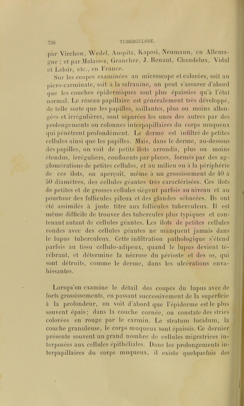 par Viixliow, Wedel, Auspitz, Kaposi, Neumanii, en Alleina- f^iie ; ot, pai'Malass(;z, Granclier, J. Henaut, Chandelux, Vidal et Leloir, elc, en France. Siu' les coupes examinées au microscope el colorées, soil an picro-carminate, soit à la safranine, on peut s'assurer d'abord que les couches épidermiques sont plus épaissies qu'à l'étal normal. Le réseau papillaire est généralement très développé, de telle sorte que les papilles, saillantes, plus ou moins allon- gées et irrégulières, sont séparées les unes des autres par des prolongements ou colonnes interpapillaires du corps muqueux qui pénètrent profondément. Le derme est infiltré de petites cellules ainsi que les papilles. Mais, dans le derme, au-dessous (les papilles, on voit de petits îlots arrondis, plus ou moins étendus, irréguliers, confluents par places, formés par des ag- glomérations de petites cellules, et au milieu ou à la périphérie de ces îlots, on aperçoit, même à un grossissement de 40 à 50 diamètres, des cellules géantes très caractérisées. Ces îlots de petites et de grosses cellules siègent parfois au niveau et au pourtour des follicules pileux et des glandes sébacées. Ils ont été assimilés à juste titre aux follicules tuberculeux. Il est même difficile de trouver des tubercules plus typiques et con- tenant autant de cellules géantes. Les îlots de petites cellules rondes avec des cellules géantes ne manquent jamais dans le lupus tuberculeux. Cette infiltration pathologique s'étend parfois au tissu cellulo-adipeux, quand le lupus devient té- rébrant, et détermine la nécrose du périoste et des os, qui sont détruits, comme le derme, dans les ulcérations enva- hissantes. Lorsqu'on examine le détail des coupes du lupus avec de forts grossissements, en passant successivement de la superficie à la profondeur, on voit d'abord que l'épiderme estle plus souvent épais; dans la couche cornée, ou constate des stries colorées en rouge par le carmin. Le stratum lucidum, la couche granuleuse, le corps muqueux sont épaissis. Ce dernier présente souvent un grand nombre de cellules migratrices in- terposées aux cellules épithcliales. Dans les prolongements in- terpapillaires du corps muqueux, il existe quelquefois des