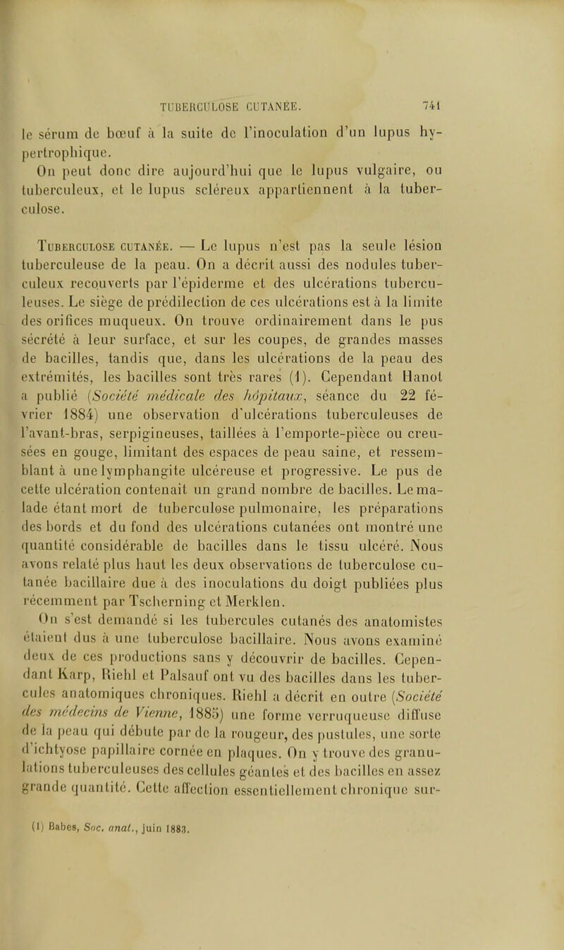 le sérum de bœuf à la suite de l'inoculation d'un lupus hy- pertrophique. On peut donc dire aujourd'hui que le lupus vulgaire, ou tuberculeux, et le lupus scléreux appartiennent à la tuber- culose. Tuberculose cutanée. — Le lupus n'est pas la seule lésion tuberculeuse de la peau. On a décrit aussi des nodules tuber- culeux recouverts par l'épiderme et des ulcérations tubercu- leuses. Le siège de prédilection de ces ulcérations est à la limite des orifices muqueux. On trouve ordinairement dans le pus sécrété à leur surface, et sur les coupes, de grandes masses de bacilles, tandis que, dans les ulcérations de la peau des extrémités, les bacilles sont très rares (1). Cependant Hanot a publié [Société médicale des hôpitaux^ séance du 22 fé- vrier J884) une observation d'ulcérations tuberculeuses de l'avanl-bras, serpigineuses, taillées à l'emporte-pièce ou creu- sées en gouge, limitant des espaces de peau saine, et ressem- blant à une lymphangite ulcéreuse et progressive. Le pus de cette ulcération contenait un grand nombre de bacilles. Le ma- lade étant mort de tuberculose pulmonaire, les préparations des bords et du fond des ulcérations cutanées ont montré une quantité considérable de bacilles dans le tissu ulcéré. Nous avons relaté plus haut les deux observations de tuberculose cu- tanée bacillaire due à des inoculations du doigt publiées plus récemment par Tscherning et Merkien. On s'est demandé si les tubercules cutanés des anatomistes étaient dus à une tuberculose bacillaire. Nous avons examiné deux de ces productions sans y découvrir de bacilles. Cepen- dant Karp, Riehl et Palsauf ont vu des bacilles dans les tuber- cules anatomiques chroniques. Riehl a décrit en outre [Société des médecins de Vienne, 1883) une forme verruqueusc diffuse de la peau qui débute par de la rougeur, des pustules, une sorte d'ichtyose papillaire cornée en plaques. On y trouve des granu- lations tuberculeuses des cellules géantes et des bacilles en assez grande quantité. Cette affection essentiellement chronique sur- (1) Babes, Soc. anal., juin 188.3.