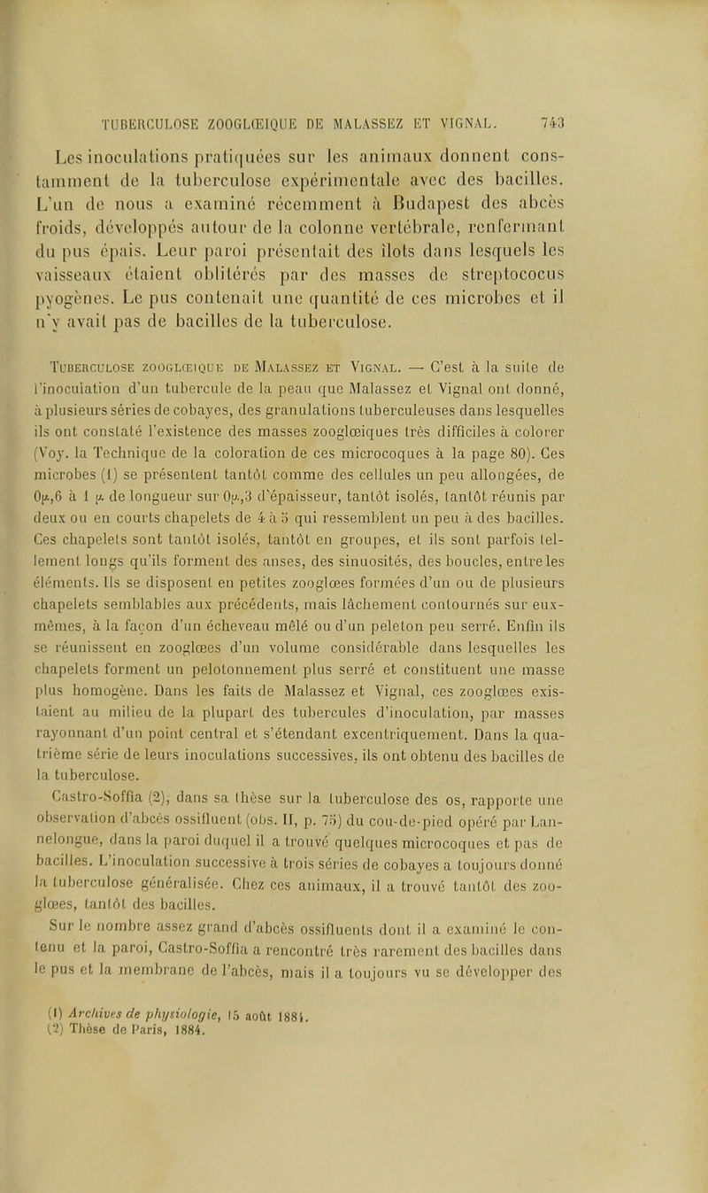Les inoculations pratiquées sur les animaux donnent cons- tamment de la tuberculose expérimentale avec des bacilles. L'un de nous a examiné récemment à Budapest des abcès froids, développés autour de la colonne vertébrale, renfermant du pus épais. Leur paroi présentait des îlots dans lesquels les vaisseaux étaient oblitérés par des masses de streptococus pyogèncs. Le pus contenait une quantité de ces microbes et il n'y avait pas de bacilles de la tuberculose. Tuberculose zoocilœique de Malassez et Vignal. — C'est à la suite de l'inoculation d'un tubercule de la peau que Malassez et Vignal ont donné, à plusieurs séries de cobayes, des granulations tuberculeuses dans lesquelles ils ont constaté l'existence des masses zooglœiques très difficiles à colorer (Voy. la Technique de la coloration de ces microcoques à la page 80). Ces microbes (1) se présentent tantôt comme des cellules un peu allongées, de Ojj.,6 à 1 [A de longueur sur Ou.,3 d'épaisseur, tantôt isolés, tantôt réunis par deu.\ ou en courts chapelets de 4 à '6 qui ressemblent un peu à des bacilles. Ces chapelels sont tantôt isolés, tantôt en groupes, et ils sont parfois tel- lement longs qu'ils forment des anses, des sinuosités, des boucles, entre les éléments. Us se disposent en petites zooglœes formées d'un ou de plusieurs chapelets semblables aux précédents, mais lâchement contournés sur eux- mêmes, à la façon d'un écheveau mêlé ou d'un pelelon peu serré. Enfin ils se réunissent en zooglœes d'un volume considérable dans lesquelles les chapelets forment un pelotonnement plus serré et constituent une masse plus homogène. Dans les faits de Malassez et Vignal, ces zooglœes exis- taient au milieu de la plupart des tubercules d'inoculation, par masses rayonnant d'un point central et s'étendant excentriquement. Dans la qua- trième série de leurs inoculations successives, ils ont obtenu des bacilles de la tuberculose. Castro-Soffia (2), dans sa thèse sur la tuberculose des os, rapporte une observation d'abcès ossilluenL (obs. H, p. 75) du cou-de-pied opéré par Lan- nelongue, dans la paroi duquel il a trouvé quelques microcoques et pas de bacilles. L'inoculation successive à trois séries de cobayes a toujours donné la tuberculose généralisée. Chez ces animaux, il a trouvé tantôt des zoo- glœes, tantôt des bacilles. Sur le nombre assez gi'and d'abcès ossifiuents dont il a examiné le con- tenu et la paroi, Castro-Soffia a rencontré très rarement des bacilles dans le pus et la membrane de l'abcès, mais il a toujours vu se développer des (1) Arc/dvt^s de physiologie, 15 août 1884. {•l) Thèse (le Paris, 1884.