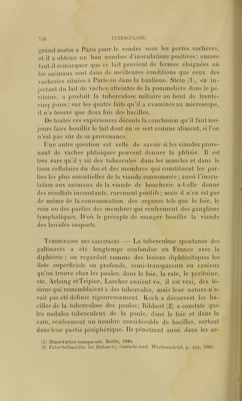 grand matin à Paris pour le vendre sous les portes cochères, et il a obtenu un bon nombre d'inoculations positives; encore faut-il remarquer que ce lait provient de fermes éloignées oi^i les animaux sont dans de meilleures conditions que ceux des vacheries situées à Paris ou dans la banlieue. Stein (1), en in- jectant du lait de vaches atteintes de la pommelière dans le pé- ritoine, a produit la tuberculose miliaire au bout de trente- cinq jours; sur les quatre faits qu'il a examinés au microscope, il n'a trouvé que deux fois des bacilles. De toutes ces expériences découle la conclusion qu'il faut tou- jours faire bouillir le lait dont on se sert comme aliment, si l'on n'est pas sûr de sa provenance. Une autre question est celle de savoir si les viandes prove- nant de vaches phtisiques peuvent donner la phtisie. 11 est très rare qu'il y ait des tubercules dans les muscles et dans le tissu cellulaire du dos et des membres qui constituent les par- ties les plus essentielles de la viande consommée ; aussi l'inocu- lation aux animaux de la viande de boucherie a-t-elle donné des résultats inconstants, rarement positifs; mais il n'en est pas de même de la consommation des organes tels que le foie, le rein ou des parties des membres qui renferment des ganglions lymphatiques. D'où le précepte de manger bouillie la viande des bovidés suspects. Tuberculose des gallinacés. — La tuberculose spontanée des gallinacés a été longtemps confondue en France avec la diphtérie ; on regardait comme des lésions diphtéritiques les îlots superficiels ou profonds, semi-transparents ou caséeux qu'on trouve chez les poules, dans le foie, la rate, le péritoine, etc. Arloing et Tripier, Larcher avaient vu, il est vrai, des lé- sions qui ressemblaient à des tubercules, mais leur nature n'a- vait pas été définie rigoureusement. Ivoch a découvert les ba- cilles de la tuberculose des poules; Ribbert (2) a constaté que les nodules tuberculeux de la poule, dans le foie et dans la rate, renferment un nombre considérable de bacilles, surtout dans leur partie périphérique. Ils pénètrent aussi dans les ar- (1) Dissertation inaugurale, Berlin, 1884.