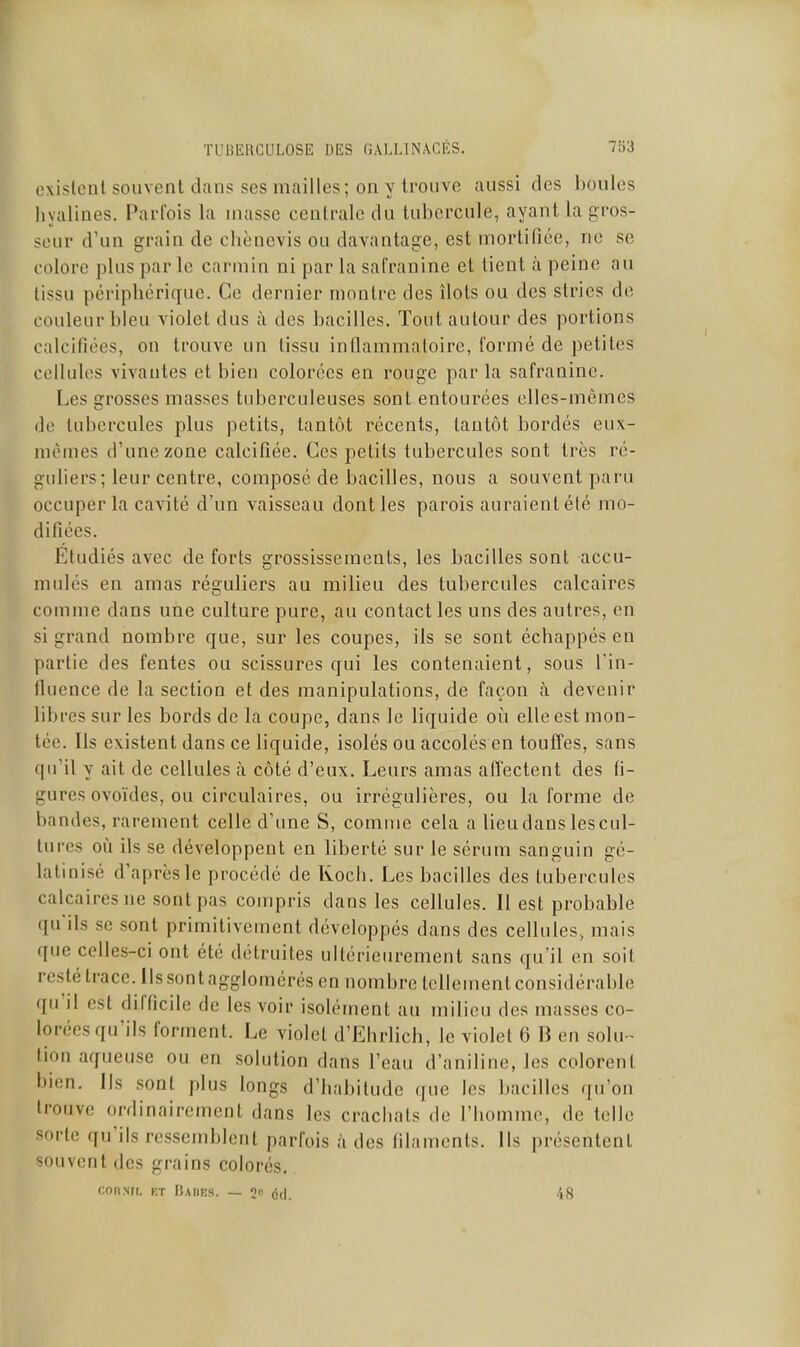 exislcnl souvent dans ses mailles; on y trouve aussi des boules hyalines. Parfois la masse centrale du tubercule, ayant la gros- seur d'un grain de chènevis ou davantage, est mortifiée, ne se colore plus par le carmin ni par la safranine et tient à peine au tissu périphérique. Ce dernier montre des îlots ou des stries de couleur bleu violet dus h des bacilles. Tout autour des portions calcifiées, on trouve un tissu inflammatoire, formé de petites cellules vivantes et bien colorées en rouge par la safranine. Les grosses masses tuberculeuses sont entourées elles-mêmes do tubercules plus petits, tantôt récents, tantôt bordés eux- mêmes d'une zone calcifiée. Ces petits tubercules sont très ré- guliers; leur centre, composé de bacilles, nous a souvent paru occuper la cavité d'un vaisseau dont les parois auraient été mo- difiées. Etudiés avec de forts grossissements, les bacilles sont accu- mulés en amas réguliers au milieu des tubercules calcaires comme dans une culture pure, au contact les uns des autres, en si grand nombre que, sur les coupes, ils se sont échappés en partie des fentes ou scissures qui les contenaient, sous l'in- fluence de la section et des manipulations, de façon à devenir libres sur les bords de la coupe, dans le liquide où elle est mon- tée. Ils existent dans ce liquide, isolés ou accolés en touffes, sans qu'il y ait de cellules à côté d'eux. Leurs amas affectent des fi- gures ovoïdes, ou circulaires, ou irrégulières, ou la forme de bandes, rarement celle d'une S, comme cela a lieu dans les cul- tures où ils se développent en liberté sur le sérum sanguin gé- latinisé d'après le procédé de Koch. Les bacilles des tubercules calcaires ne sont pas compris dans les cellules. Il est probable qu'ils se sont primitivement développés dans des cellules, mais que celles-ci ont été détruites ultérieurement sans qu'il en soit restétracc.Ilssontagglomérés en nombre lellementconsidérable qu'il est difficile de les voir isolément au milieu des masses co- lorées qu'ils forment. Le violet d'Ehrlich, le violet 6 B en solu- tion aqueuse ou en solution dans l'eau d'aniline, les colorent bien. Ils sont plus longs d'habitude que les bacilles qu'on trouve ordinairement dans les crachats de l'homme, de telle sorte qu'ils ressemblent parfois à des filaments. Ils présentent souvent des grains colorés. coriNfL RT Bades. — S éd. 48