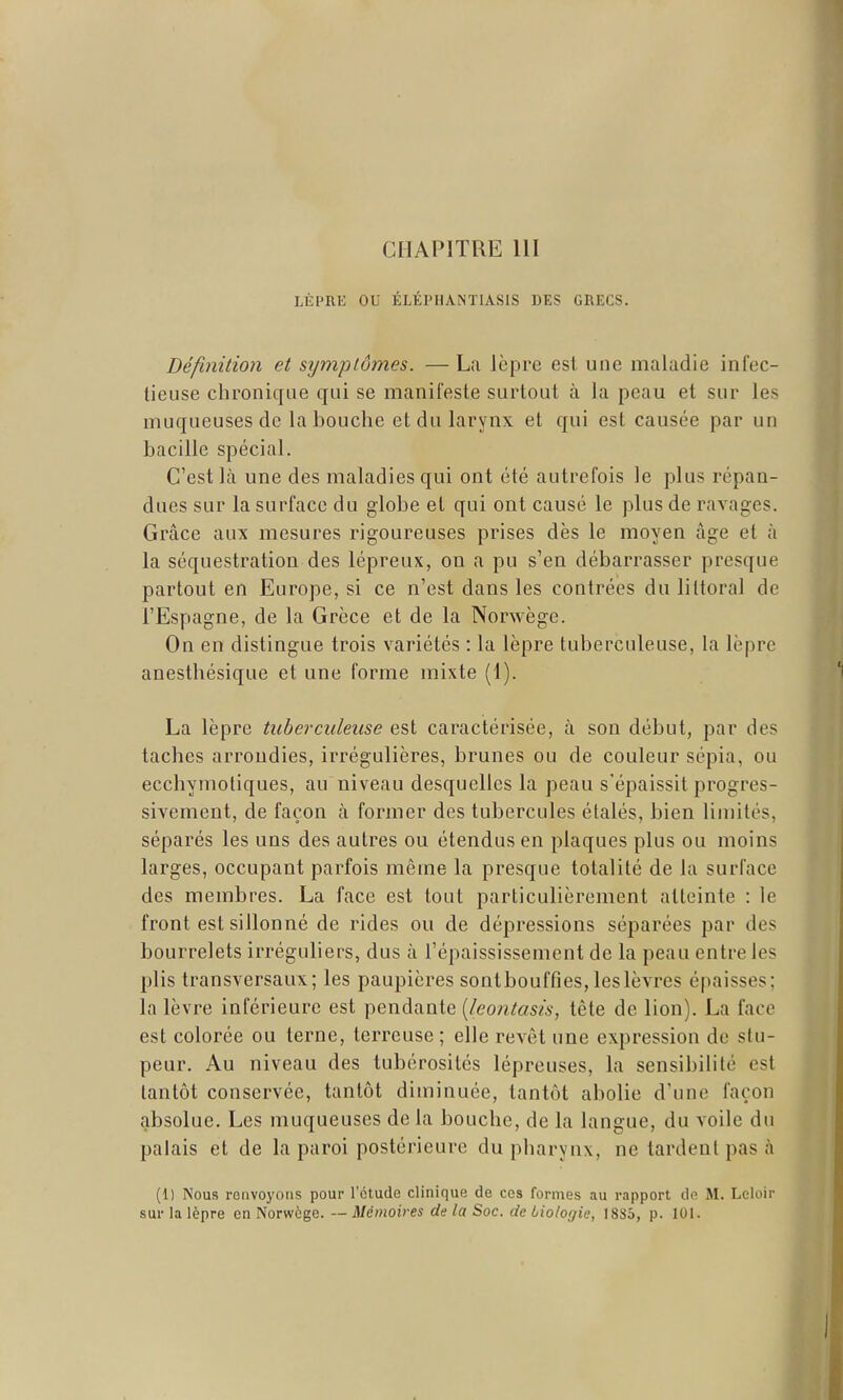 CHAPITRE 111 LÈPRE OU ÉLÉPHANTIASIS DES GRECS. Définition et symptômes. — La lèpre est une maladie infec- tieuse chronique qui se manifeste surtout à la peau et sur les muqueuses de la bouche et du larynx et qui est causée par un bacille spécial. C'est là une des maladies qui ont été autrefois le plus répan- dues sur la surface du globe et qui ont causé le plus de ravages. Grâce aux mesures rigoureuses prises dès le moyen âge et à la séquestration des lépreux, on a pu s'en débarrasser presque partout en Europe, si ce n'est dans les contrées du littoral de l'Espagne, de la Grèce et de la Norwège. On en distingue trois variétés : la lèpre tuberculeuse, la lèpre anesthésique et une forme mixte (1). La lèpre tuberculeuse est caractérisée, à son début, par des taches arrondies, irrégulières, brunes ou de couleur sépia, ou ecchymotiques, au niveau desquelles la peau s'épaissit progres- sivement, de façon à former des tubercules étalés, bien limités, séparés les uns des autres ou étendus en plaques plus ou moins larges, occupant parfois même la presque totalité de la surface des membres. La face est tout particulièrement atteinte : le front est sillonné de rides ou de dépressions séparées par des bourrelets irréguliers, dus à l'épaississement de la peau entre les plis transversaux; les paupières sontbouffîes, les lèvres épaisses; la lèvre inférieure est pendante [leontasis, tête de lion). La face est colorée ou terne, terreuse ; elle revêt une expression de stu- peur. Au niveau des tubérosilés lépreuses, la sensibilité est tantôt conservée, tantôt diminuée, tantôt abolie d'une façon cjibsolue. Les muqueuses de la bouche, de la langue, du voile du palais et de la paroi postérieure du pharynx, ne tardent pas à (1) Nous renvoyons pour l'étude clinique de ces formes au rapport de M. Lcloir