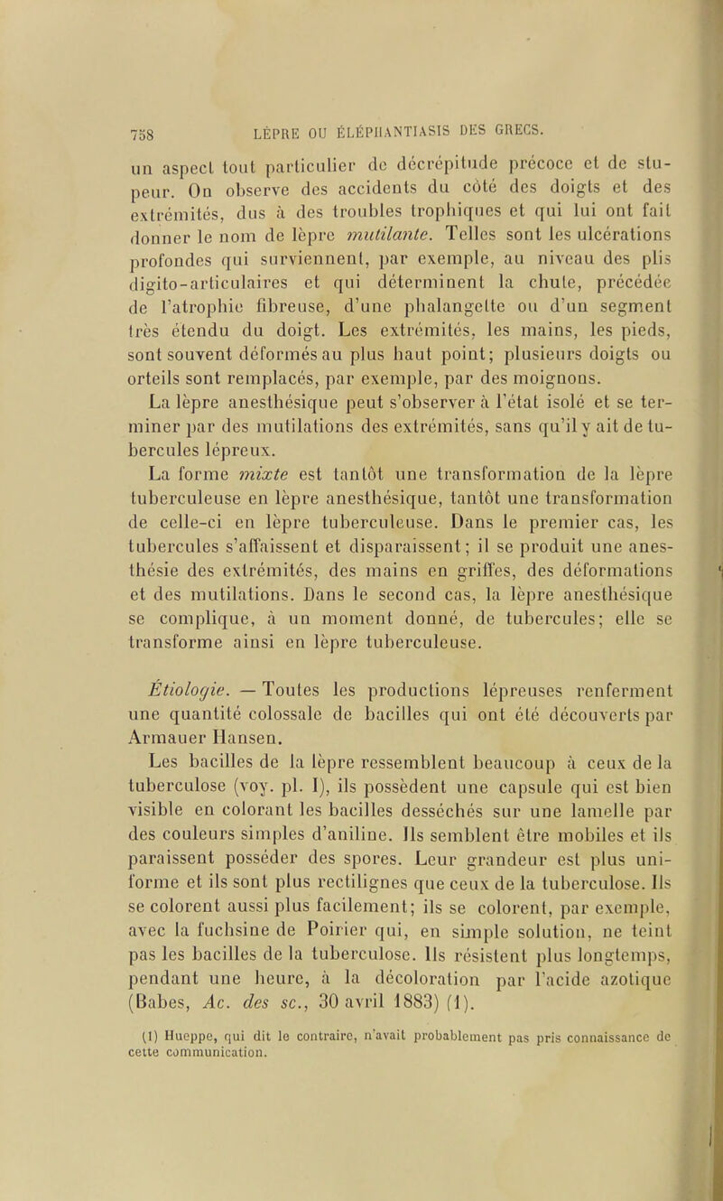 un aspect tout particulier do décrépitude précoce et de stu- peur. On observe des accidents du côté des doigts et des extrémités, dus à des troubles trophiques et qui lui ont fait donner le nom de lèpre mutilante. Telles sont les ulcérations profondes qui surviennent, par exemple, au niveau des plis digito-articulaires et qui déterminent la chute, précédée de l'atrophie fibreuse, d'une phalangette ou d'un segment très étendu du doigt. Les extrémités, les mains, les pieds, sont souvent déformés au plus haut point; plusieurs doigts ou orteils sont remplacés, par exemple, par des moignons. La lèpre anesthésique peut s'observer à l'état isolé et se ter- miner par des mutilations des extrémités, sans qu'il y ait de tu- bercules lépreux. La forme mixte est tantôt une transformation de la lèpre tuberculeuse en lèpre anesthésique, tantôt une transformation de celle-ci en lèpre tuberculeuse. Dans le premier cas, les tubercules s'affaissent et disparaissent; il se produit une anes- thésie des extrémités, des mains en griffes, des déformations et des mutilations. Dans le second cas, la lèpre anesthésique se complique, à un moment donné, de tubercules; elle se transforme ainsi en lèpre tuberculeuse. Étiologie. — Toutes les productions lépreuses renferment une quantité colossale de bacilles qui ont été découverts par Armauer liansen. Les bacilles de la lèpre ressemblent beaucoup à ceux de la tuberculose (voy. pl. I), ils possèdent une capsule qui est bien visible en colorant les bacilles desséchés sur une lamelle par des couleurs simples d'aniline. Ils semblent être mobiles et ils paraissent posséder des spores. Leur grandeur est plus uni- forme et ils sont plus rectilignes que ceux de la tuberculose. Ils se colorent aussi plus facilement; ils se colorent, par exemple, avec la fuchsine de Poirier qui, en simple solution, ne teint pas les bacilles de la tuberculose. Us résistent plus longtemps, pendant une heure, à la décoloration par l'acide azotique (Babes, Ac. des se, 30 avril 1883) fl). (\) Hueppe, qui dit le contraire, navait probablement pas pris connaissance de cette communication.