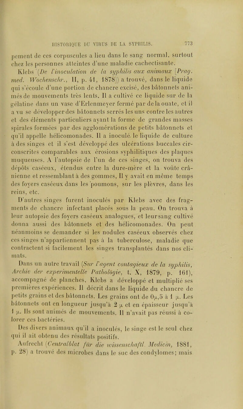 peinent de ces corpnscnles a lieu dans le sang normal, surtout chez les personnes atteintes d'une maladie cachectisante. Klebs '(/)e rinoculatio7i de la syphilis aux animaux [Prag. med. Wochenschr., II, p. 41, 1878]) a trouvé, dans le liquide qui s'écoule d'une portion de chancre excisé, des bâtonnets ani- més de mouvements très lents. Il a cultivé ce liquide sur de la gélatine dans un vase d'Erlenmeyer fermé par de la ouate, et i! a vu se développer des bâtonnets serrés les uns contre les autres et des éléments particuliers ayant la forme de grandes masses spirales formées par des agglomérations de petits bâtonnets et qu'il appelle liélicomonades. 11 a inoculé, le liquide de culture à des singes et il s'est développé des ulcérations buccales cir- conscrites comparables aux érosions syphilitiques des plaques muqueuses. A l'autopsie de l'un de ces singes, on trouva des dépôts caséeux, étendus entre la dure-mère et la voûte crâ- nienne et ressemblant à des gommes, Il y avait en même temps des foyers caséeux dans les 'poumons, sur les plèvres, dans les reins, etc. D'autres singes furent inoculés par Klebs avec des frag- ments de chancre infectant placés sous la peau. On trouva à leur autopsie des foyers caséeux analogues, et leursang cultivé donna aussi des bâtonnets et des hélicomonades. On peut néanmoins se demander si les nodules caséeux observés chez ces singes n'appartiennent pas à la tuberculose, maladie que contractent si facilement les singes transplantés dans nos cli- mats. Dans un autre travail [Sur l'agent contagieux de la syphilis, Archiv der experimentelle Pathologie, t. X, 1879, p. 161), accompagné de planches, Klebs a développé et multiplié ses premières expériences. 11 décrit dans le liquide du chancre de petits grains et des bâtonnets. Les grains ont de Oi;.,5 à 1 [j.. Les bâtonnets ont en longueur jusqu'à 2 ]j. et en épaisseur jusqu'à 1 Ils sont animés de mouvements. Il n'avait pas réussi à co- lorer ces bactéries. Des divers animaux qu'il a inoculés, le singe est le seul chez qui il ait obtenu des résultats positifs. Aiifrccht [Cenlralblat fur die wissenschaftl. Medicin, 1881, p. 28) a trouvé des microbes dans le sue des condylomes; mais