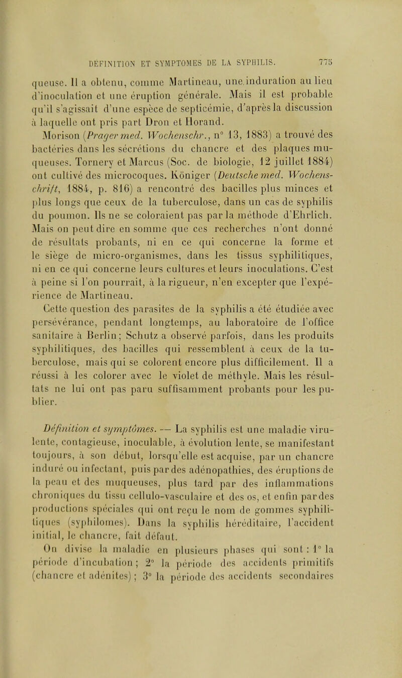 queuse. 11 a obtenu, comme Marlineau, une.induralion au lieu a'inoculalion et une éruption générale. Mais il est probable qu'il s'agissait d'une espèce de septicémie, d'après la discussion à laquelle ont pris part Dron et liorand. Morison {Pragermed. Wochenschr., n 13, 1883) a trouvé des bactéries dans les sécrétions du chancre et des plaques mu- queuses. Tornery et Marcus (Soc. de biologie, 12 juillet 1884) ont cultivé des microcoques. Kôniger {Deutsche med. Wochens- chrift, 1884, p. 816) a rencontré des bacilles plus minces et plus longs que ceux de la tuberculose, dans un cas de syphilis du poumon. Ils ne se coloraient pas parla méthode d'Ehrlich. Mais on peut dire en somme que ces recherches n'ont donné de résultats probants, ni en ce qui concerne la forme et le siège de micro-organismes, dans les tissus syphilitiques, ni en ce qui concerne leurs cultures et leurs inoculations. C'est à peine si l'on pourrait, à la rigueur, n'en excepter que l'expé- rience de Martineau. Cette question des parasites de la syphilis a été étudiée avec persévérance, pendant longtemps, au laboratoire de l'office sanitaire à Berlin; Schutz a observé parfois, dans les produits syphilitiques, des bacilles qui ressemblent à ceux de la tu- berculose, mais qui se colorent encore plus difficilement. Il a réussi à les colorer avec le violet de méthyle. Mais les résul- tats ne lui ont pas paru suffisamment probants pour les pu- blier. Définition et symptômes. — La syphilis est une maladie viru- lente, contagieuse, inoculable, à évolution lente, se manifestant toujours, à son début, lorsqu'elle est acquise, par un chancre induré ou infectant, puis par des adénopathies, des éruptions de la peau et des muqueuses, plus tard par des inflammations chroniques du tissu cellulo-vasculaire et des os, et enfin pardes productions spéciales qui ont reçu le nom de gommes syphili- tiques (syphilomes). Dans la syphilis héréditaire, l'accident initial, le chancre, fait défaut. On divise la maladie en plusieurs phases qui sont : 1° la période d'incubation ; 2 la période des accidents primitifs (chancre et adénites) ; 3° la période des accidents secondaires