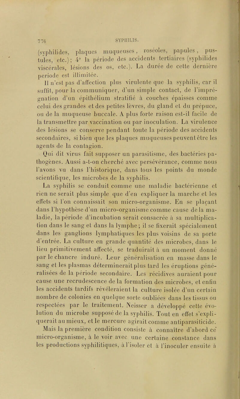 (syphilides, plaques muqueuses, roséoles, papules , pus- tules, etc.); 4° la période des accidents tertiaires (syphilides viscérales, lésions des os, etc.). La durée de cette dernière période est illimitée. 11 n'est pas d'afiectiou plus virulente que la syphilis, car il suffit, pour la communiquer, d'un simple contact, de l'impré- gnation d'un épithélium stratifié à couches épaisses comme celui des grandes et des petites lèvres, du gland et du prépuce, ou de la muqueuse buccale. A plus forte raison est-il facile de la transmettre par vaccination ou par inoculation. La virulence des lésions se conserve pendant toute la période des accidents secondaires, si bien que les plaques muqueuses peuvent être les agents de la contagion. Qui dit virus fait supposer un parasitisme, des bactéries pa- thogènes. Aussi a-t-on cherché avec persévérance, comme nous l'avons vu dans l'historique, dans tous les points du monde scientifique, les microbes de la syphilis. La syphilis se conduit comme une maladie bactérienne et rien ne serait plus simple que d'en expliquer la marche et les effets si l'on connaissait son micro-organisme. En se plaçant dans l'hypothèse d'un micro-organisme comme cause delà ma- ladie, la période d'incubation serait consacrée à sa multiplica- tion dans le sang et dans la lymphe; il se fixerait spécialement dans les ganglions lymphatiques les plus voisins de sa porte d'entrée. La culture en grande quantité des microbes, dans le lieu primitivement affecté, se traduirait à un moment donné par le chancre induré. Leur généralisation en masse dans le sang et les plasmas déterminerait plus tard les éruptions géné- ralisées de la période secondaire. Les récidives auraient pour cause une recrudescence de la formation des microbes, et enfin les accidents tardifs révéleraient la culture isolée d'un certain nombre de colonies en quelque sorte oubliées dans les tissus ou respectées par le traitement. :Neisser a développé cette évo- lution du microbe supposé de la syphilis. Tout en effet s'expli- querait au mieux, et le mercure agirait comme antiparasiticide. Mais la première condition consiste à connaître d'abord ce micro-organisme, à le voir avec une certaine constance dans les productions syphilitiques, à l'isoler et à l'inoculer ensuite à