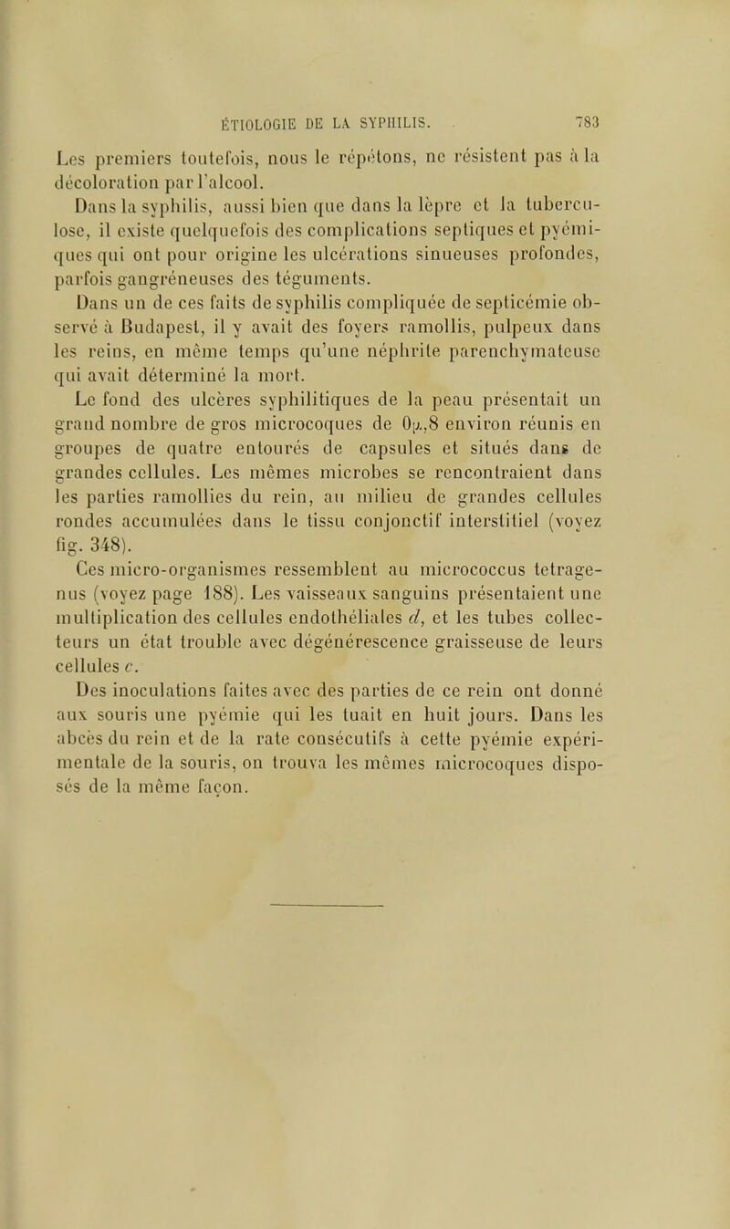 Les premiers toutefois, nous le répétons, ne résistent pas à la décoloration par l'alcool. Dans la syphilis, aussi bien que clans la lèpre et la tubercu- lose, il existe quelquefois des complications septiques et pyémi- ques qui ont pour origine les ulcérations sinueuses profondes, parfois gangréneuses des téguments. Dans un de ces faits de syphilis compliquée de septicémie ob- servé à Budapest, il y avait des foyers ramollis, pulpeux dans les reins, en môme temps qu'une néphrite parenchymateuse qui avait déterminé la mort. Le fond des ulcères syphilitiques de la peau présentait un grand nombre de gros microcoques de OiJ.,8 environ réunis en groupes de quatre entourés de capsules et situés dans de grandes cellules. Les mêmes microbes se rencontraient dans les parties ramollies du rein, au milieu de grandes cellules rondes accumulées dans le tissu conjonctif interstitiel (voyez fig. 348). Ces micro-organismes ressemblent au micrococcus tetrage- nus (voyez page 188). Les vaisseaux sanguins présentaient une multiplication des cellules endothéliales d, et les tubes collec- teurs un état trouble avec dégénérescence graisseuse de leurs cellules c. Des inoculations faites avec des parties de ce rein ont donné aux souris une pyémie qui les tuait en huit jours. Dans les abcès du rein et de la rate consécutifs à cette pyémie expéri- mentale de la souris, on trouva les mêmes microcoques dispo- sés de la même façon.