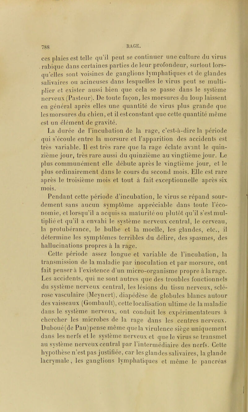 ces plaies est telle qu'il peut se continuer une culture du virus . rabique dans certaines parties de leur profondeur, surtout lors- qu'elles sont voisines de ganglions lymphatiques et de glandes salivaires ou acineuses dans lesquelles le virus peut se multi- plier et exister aussi bien que cela se passe dans le système nerveux (Pasteur). De toute façon, les morsures du loup laissent en général après elles une quantité de virus plus grande que les morsures du cliien, et il est constant que cette quantité môme est un élément de gravité. La durée de l'incubation de la rage, c'est-<à-dire la période qui s'écoule entre la morsure et l'apparition des accidents est très variable. Il est très rare que la rage éclate avant le quin- zième jour, très rare aussi du quinzième au vingtième jour. Le plus communément elle débute après le vingtième jour, et le plus ordinairement dans le cours du second mois. Elle est rare après le troisième mois et tout à fait exceptionnelle après six mois. Pendant cette période d'incubation, le virus se répand sour- dement sans aucun symptôme appréciable dans toute l'éco- nomie, et lorsqu'il a acquis sa maturité ou plutôt qu'il s'est mul- tiplié et qu'il a envahi le système nerveux central, le cerveau, la protubérance, le bulbe et la moelle, les glandes, etc., il détermine les symptômes terribles du délire, des spasmes, des hallucinations propres à la rage. Cette période assez longue et variable de l'incubation, la transmission de la maladie par inoculation et par morsure, ont fait pensera l'existence d'un micro-organisme propre à la rage. Les accidents, qui ne sont autres que des troubles fonctionnels du système nerveux central, les lésions du tissu nerveux, sclé- rose vasculaire (Meynert), diapcdèse de globules blancs autour des vaisseaux (Gombault), cette localisation ultime de la maladie dans le système nerveux, ont conduit les expérimentateurs à chercher les microbes de la rage dans les centres nerveux. Duboué(de Pau)pense môme quela virulence siège uniquement dans les nerfs et le système nerveux et que le virus se transmet au système nerveux central par l'intermédiaire des nerfs. Cette hypothèse n'est pas justifiée, car les glandes salivaires, la glande lacrymale, les ganglions lymphatiques et même le pancréas