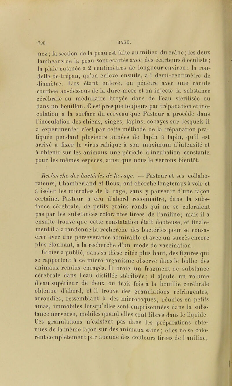 nez ; la section de la peau est faite au milieu du crâne ; les deux lambeaux de la peau sont écartés avec des écarteurs d'oculiste ; la plaie cutanée a 2 centimètres de longueur environ; la ron- delle de trépan, qu'on enlève ensuite, al demi-centimèire de diamètre. L'os étant enlevé, on pénètre avec une canule courbée au-dessous de la dure-mère et on injecte la substance cérébrale ou médullaire broyée dans de l'eau stérilisée ou dans un bouillon. C'est presque toujours par trépanation et ino- culation à la surface du cerveau que Pasteur a procédé dans l'inoculation des chiens, singes, lapins, cobayes sur lesquels il a expérimenté; c'est par cette méthode de la trépanation pra- tiquée pendant plusieurs années de lapin à lapin, qu'il est arrivé à fixer le virus rabique à son maximum d'intensité et à obtenir sur les animaux une période d'incubation constante pour les mêmes espèces, ainsi que nous le verrons bientôt. Recherche des bactéries de la rage. — Pasteur et ses collabo- rateurs, Chamberland et Roux, ont cherché longtemps avoir et à isoler les microbes de la rage, sans y parvenir d'une façon certaine. Pasteur a cru d'abord reconnaître, dans la subs- tance cérébrale, de petits grains ronds qui ne se coloraient pas par les substances colorantes tirées de l'aniline; mais il a ensuite trouvé que cette constatation était douteuse, et finale- ment il a abandonné la recherche des bactéries pour se consa- crer avec une persévérance admirable et avec un succès encore plus étonnant, à la recherche d'un mode de vaccination. Gibier a publié, dans sa thèse citée plus haut, des figures qui se rapportent à ce micro-organisme observé dans le bulbe des animaux rendus enragés, 11 broie un fragment de substance cérébrale dans l'eau distillée stérilisée; il ajoute un volume d'eau supérieur de deux ou trois fois à la bouillie cérébrale obtenue d'abord, et il trouve des granulations réfringentes, arrondies, ressemblant à des microcoques, réunies en petits amas, immobiles lorsqu'elles sont emprisonnées dans la subs- tance nerveuse, mobiles quand elles sont libres dans le liquide. Ces granulations n'existent pas dans les préparations obte- nues de la môme façon sur des animaux sains ; elles ne se colo- rent complètement par aucune des couleurs tirées de l'aniline,