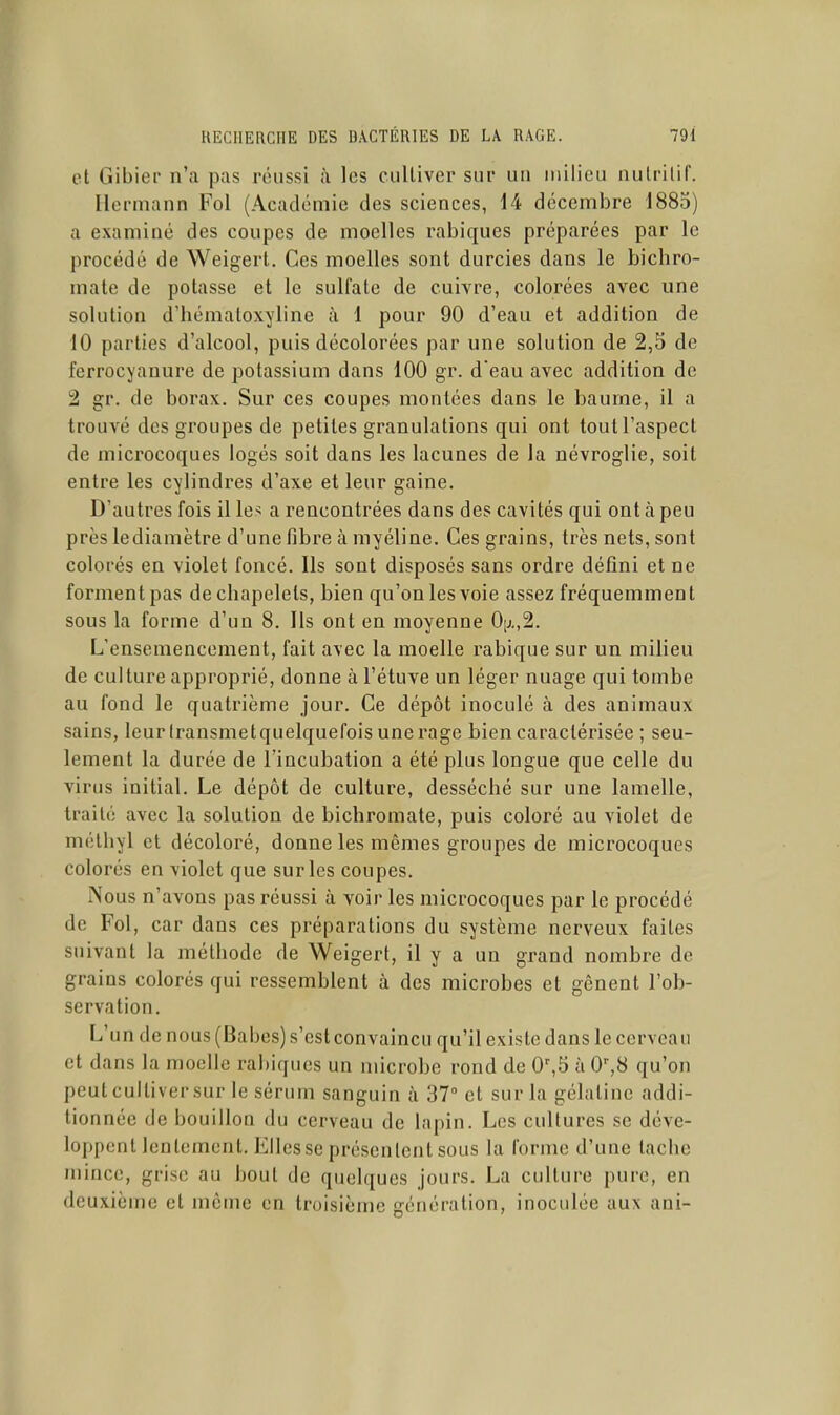 et Gibier n'a pas réussi à les cultiver sur un milieu nutritif. llermann Fol (Académie des sciences, 14 décembre 1885) a examiné des coupes de moelles rabiques préparées par le procédé de Weigert. Ces moelles sont durcies dans le bichro- mate de potasse et le sulfate de cuivre, colorées avec une solution d'hématoxyline à 1 pour 90 d'eau et addition de 10 parties d'alcool, puis décolorées par une solution de 2,5 de ferrocyanure de potassium dans 100 gr. d'eau avec addition de 2 gr. de borax. Sur ces coupes montées dans le baume, il a trouvé des groupes de petites granulations qui ont tout l'aspect de microcoques logés soit dans les lacunes de la névroglie, soit entre les cylindres d'axe et leur gaine. D'autres fois il le> a rencontrées dans des cavités qui ont à peu près lediamètre d'une fibre à myéline. Ces grains, très nets, sont colorés en violet foncé. Ils sont disposés sans ordre défini et ne forment pas de chapelets, bien qu'on les voie assez fréquemment sous la forme d'un 8. Ils ont en moyenne Oij.,2. L'ensemencement, fait avec la moelle rabique sur un milieu de culture approprié, donne àl'étuve un léger nuage qui tombe au fond le quatrième jour. Ce dépôt inoculé à des animaux sains, leur (ransmetquelquefois une rage bien caractérisée ; seu- lement la durée de l'incubation a été plus longue que celle du virus initial. Le dépôt de culture, desséché sur une lamelle, traité avec la solution de bichromate, puis coloré au violet de mélhyl et décoloré, donne les mêmes groupes de microcoques colorés en violet que sur les coupes. Nous n'avons pas réussi à voir les microcoques par le procédé de Fol, car dans ces préparations du système nerveux faites suivant la méthode de Weigert, il y a un grand nombre de grains colorés qui ressemblent à des microbes et gênent l'ob- servation. L'un de nous (Babes) s'est convaincu qu'il existe dans le cerveau et dans la moelle rabiques un microbe rond de 0',5 à 0^8 qu'on peut cultiver sur le sérum sanguin à 37 et sur la gélatine addi- tionnée de bouillon du cerveau de lapin. Les cultures se déve- loppent lentement. Elles se présentent sous la forme d'une tache mince, grise au bout de quelques jours. La culture pure, en deuxième et môme en troisième génération, inoculée aux ani-