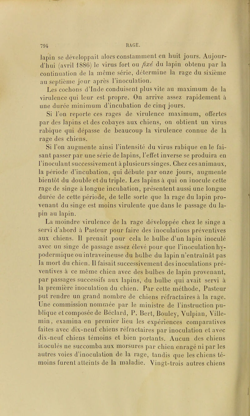 lapin se développait alors constamment en huit jours. Aujour- d'hui (avril 1886) le virus fort ou fixé du lapin obtenu par la continuation de la même série, détermine la rage du sixième au septième jour après l'inoculation. Les cochons d'Inde conduisent plus vite au maximum de la virulence qui leur est propre. On arrive assez rapidement à une durée minimum d'incubation de cinq jours. Si l'on reporte ces rages de virulence maximum, offertes par des lapins et des cobayes aux chiens, on obtient un virus rabique qui dépasse de beaucoup la virulence connue de la rage des chiens. Si l'on augmente ainsi l'intensité du virus rabique en le fai- sant passer par une série de lapins, l'effet inverse se produira en l'inoculant successivement à plusieurs singes. Chez ces animaux, la période d'incubation, qui débute par onze jours, augmente bientôt du double et du triple. Les lapins à qui on inocule cette rage de singe à longue incubation, présentent aussi une longue durée de cette période, de telle sorte que la rage du lapin pro- venant du singe est moins virulente que dans le passage du la- pin au lapin. La moindre virulence de la rage développée chez le singe a servi d'abord à Pasteur pour faire des inoculations préventives aux chiens. Il prenait pour cela le bulbe d'un lapin inoculé avec un singe de passage assez élevé pour que l'inoculation hy- podermique ou intraveineuse du bulbe du lapin n'entraînât pas la mort du chien. Il faisait successivement des inoculations pré- ventives à ce même chien avec des bulbes de lapin provenant, par passages successifs aux lapins, du bulbe qui avait servi à la première inoculation du chien. Par cette méthode. Pasteur put rendre un grand nombre de chiens réfractaires à la rage. Une commission nommée par le ministre de l'instruction pu- blique et composée de Béclard, P. Bert, Bouley, Vulpian, Ville- min, examina en premier lieu les expériences comparatives faites avec dix-neuf chiens réfractaires par inoculation et avec dix-neuf chiens témoins et bien portants. Aucun des chiens inoculés ne succomba aux morsures par chien enragé ni par les autres voies d'inoculation de la rage, tandis que les chiens té- moins furent atteints de la maladie. Vingt-trois autres chiens